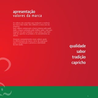 apresentação
valores da marca
Os valores são conceitos que traduzem a essência
da marca Don Giulio. Eles refletem a nova cara da
empresa.
Seus valores comprovam a busca intensa pela quali-
dade, a busca constante pelo melhor sabor, mas sem
esquecer de suas tradições e suas raízes, sem abrir
mão do capricho no produto e no atendimento ao
cliente.

Vivenciar constantemente esses valores ajuda
na diferenciação da marca, serve de inspiração
para a comunicação e preserva a identidade
da Don Giulio.
                                                      qualidade
                                                          sabor
                                                       tradição
                                                       capricho




                                                                  5
 
