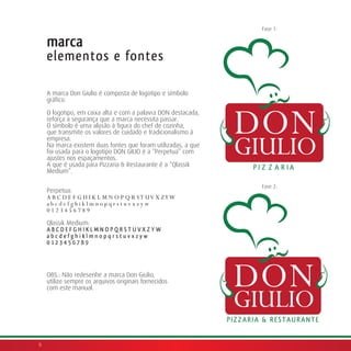 Fase 1:

    marca
    elementos e fontes

    A marca Don Giulio é composta de logotipo e símbolo
    gráfico.

    O logotipo, em caixa alta e com a palavra DON destacada,
    reforça a segurança que a marca necessita passar.
    O símbolo é uma alusão à figura do chef de cozinha,
    que transmite os valores de cuidado e tradicionalismo à
    empresa.
    Na marca existem duas fontes que foram utilizadas, a que
    foi usada para o logotipo DON GILIO é a “Perpetua” com
    ajustes nos espaçamentos.
    A que é usada para Pizzaria & Restaurante é a “Qlassik
    Medium”.

                                                               Fase 2:
    Perpetua:
    A B C D E F G H I K L M N O P Q R S T U V X ZY W
    abcdefghiklmnopqrstuvxzyw
    0123456789

    Qlassik Medium:
    ABCDEFGHIKLMNOPQRSTUVXZYW
    abcdefghiklmnopqrstuvxzyw
    0123456789



    OBS.: Não redesenhe a marca Don Giulio,
    utilize sempre os arquivos originais fornecidos
    com este manual.




6
 