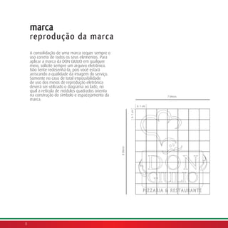 marca
    reprodução da marca
    A consolidação de uma marca requer sempre o
    uso correto de todos os seus elementos. Para
    aplicar a marca da DON GIULIO em qualquer
    meio, solicite sempre um arquivo eletrônico.
    Não tente redesenhá-la, pois você estará
    arriscando a qualidade da imagem do serviço.
    Somente no caso de total impossibilidade
    de uso dos meios de reprodução eletrônica
    deverá ser utilizado o diagrama ao lado, no
    qual a retícula de módulos quadrados orienta
    na construção do símbolo e espacejamento da                                   7 blocos
    marca.
                                                                        X: 1 cm




                                                              X: 1 cm
                                                   8 blocos




8
 