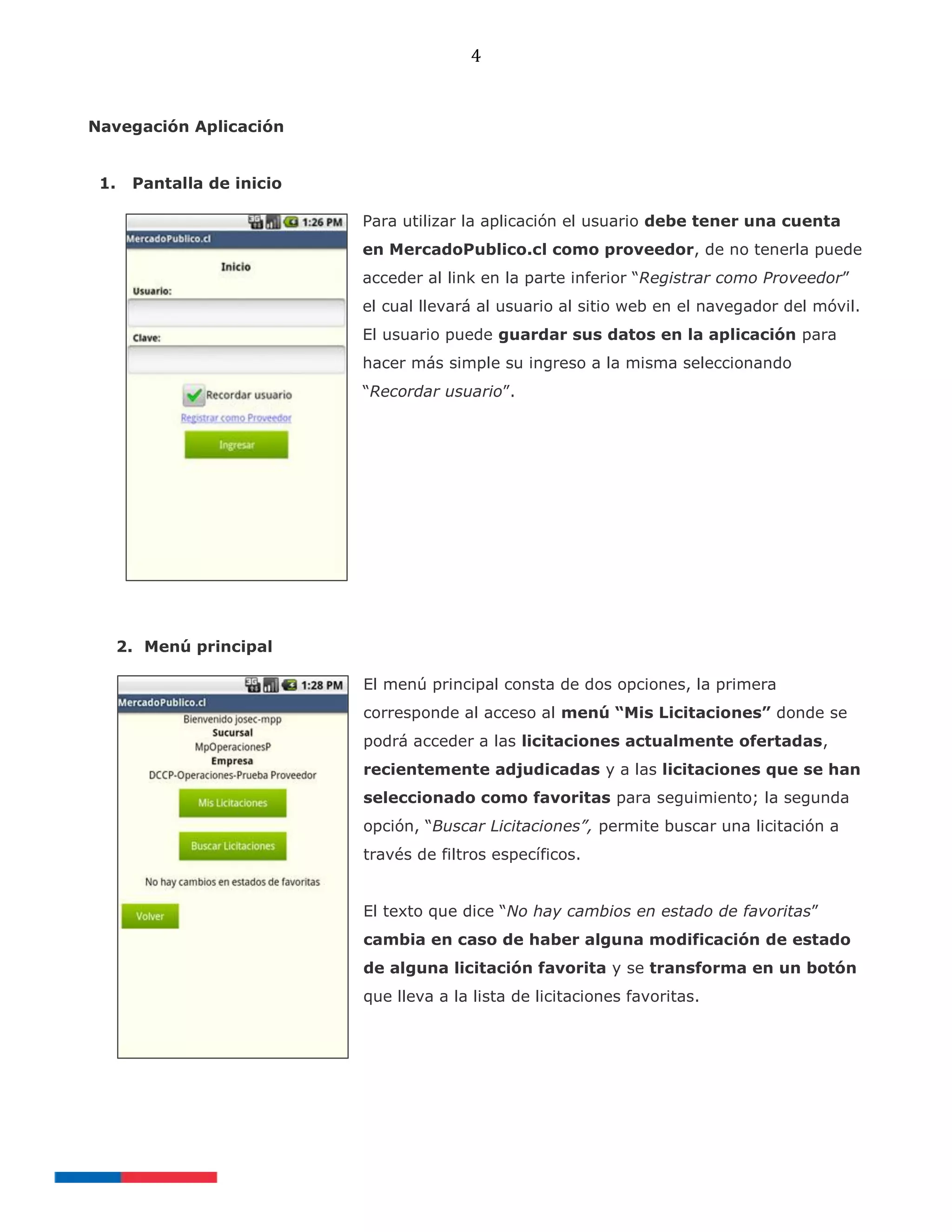 4
Navegación Aplicación
1. Pantalla de inicio
Para utilizar la aplicación el usuario debe tener una cuenta
en MercadoPublico.cl como proveedor, de no tenerla puede
acceder al link en la parte inferior “Registrar como Proveedor”
el cual llevará al usuario al sitio web en el navegador del móvil.
El usuario puede guardar sus datos en la aplicación para
hacer más simple su ingreso a la misma seleccionando
“Recordar usuario”.
2. Menú principal
El menú principal consta de dos opciones, la primera
corresponde al acceso al menú “Mis Licitaciones” donde se
podrá acceder a las licitaciones actualmente ofertadas,
recientemente adjudicadas y a las licitaciones que se han
seleccionado como favoritas para seguimiento; la segunda
opción, “Buscar Licitaciones”, permite buscar una licitación a
través de filtros específicos.
El texto que dice “No hay cambios en estado de favoritas”
cambia en caso de haber alguna modificación de estado
de alguna licitación favorita y se transforma en un botón
que lleva a la lista de licitaciones favoritas.
 
