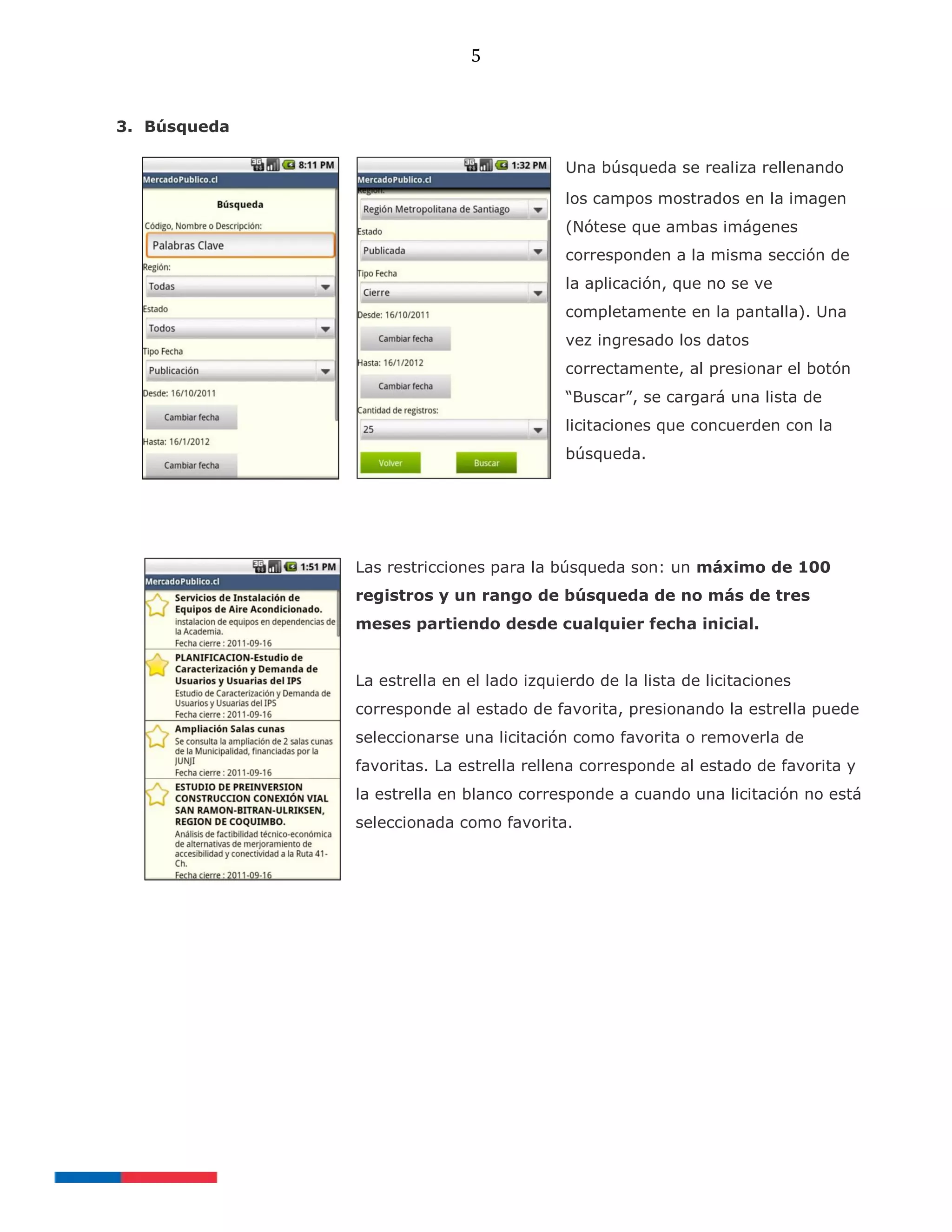 5
3. Búsqueda
Una búsqueda se realiza rellenando
los campos mostrados en la imagen
(Nótese que ambas imágenes
corresponden a la misma sección de
la aplicación, que no se ve
completamente en la pantalla). Una
vez ingresado los datos
correctamente, al presionar el botón
“Buscar”, se cargará una lista de
licitaciones que concuerden con la
búsqueda.
Las restricciones para la búsqueda son: un máximo de 100
registros y un rango de búsqueda de no más de tres
meses partiendo desde cualquier fecha inicial.
La estrella en el lado izquierdo de la lista de licitaciones
corresponde al estado de favorita, presionando la estrella puede
seleccionarse una licitación como favorita o removerla de
favoritas. La estrella rellena corresponde al estado de favorita y
la estrella en blanco corresponde a cuando una licitación no está
seleccionada como favorita.
 
