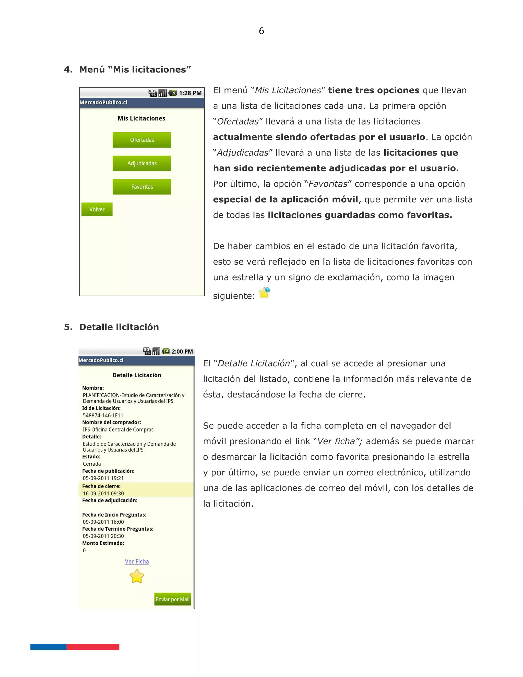 6
4. Menú “Mis licitaciones”
El menú “Mis Licitaciones” tiene tres opciones que llevan
a una lista de licitaciones cada una. La primera opción
“Ofertadas” llevará a una lista de las licitaciones
actualmente siendo ofertadas por el usuario. La opción
“Adjudicadas” llevará a una lista de las licitaciones que
han sido recientemente adjudicadas por el usuario.
Por último, la opción “Favoritas” corresponde a una opción
especial de la aplicación móvil, que permite ver una lista
de todas las licitaciones guardadas como favoritas.
De haber cambios en el estado de una licitación favorita,
esto se verá reflejado en la lista de licitaciones favoritas con
una estrella y un signo de exclamación, como la imagen
siguiente:
5. Detalle licitación
El “Detalle Licitación”, al cual se accede al presionar una
licitación del listado, contiene la información más relevante de
ésta, destacándose la fecha de cierre.
Se puede acceder a la ficha completa en el navegador del
móvil presionando el link “Ver ficha”; además se puede marcar
o desmarcar la licitación como favorita presionando la estrella
y por último, se puede enviar un correo electrónico, utilizando
una de las aplicaciones de correo del móvil, con los detalles de
la licitación.
 