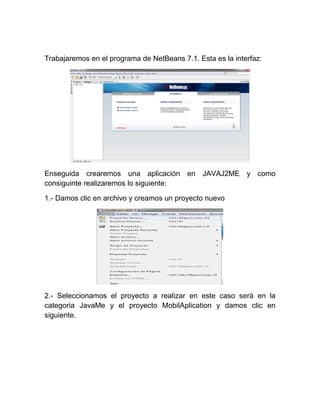 Trabajaremos en el programa de NetBeans 7.1. Esta es la interfaz:




Enseguida crearemos una aplicación en JAVAJ2ME y como
consiguinte realizaremos lo siguiente:

1.- Damos clic en archivo y creamos un proyecto nuevo




2.- Seleccionamos el proyecto a realizar en este caso serà en la
categoria JavaMe y el proyecto MobilAplication y damos clic en
siguiente.
 