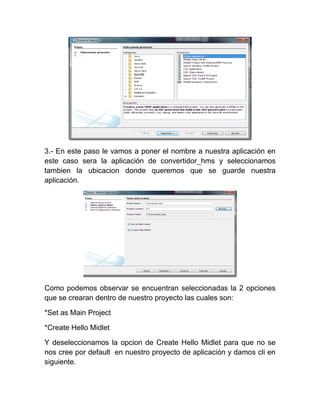 3.- En este paso le vamos a poner el nombre a nuestra aplicación en
este caso sera la aplicación de convertidor_hms y seleccionamos
tambien la ubicacion donde queremos que se guarde nuestra
aplicación.




Como podemos observar se encuentran seleccionadas la 2 opciones
que se crearan dentro de nuestro proyecto las cuales son:

*Set as Main Project

*Create Hello Midlet

Y deseleccionamos la opcion de Create Hello Midlet para que no se
nos cree por default en nuestro proyecto de aplicación y damos cli en
siguiente.
 