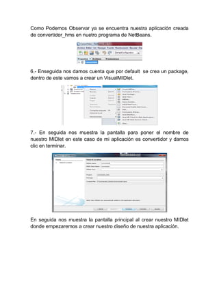 Como Podemos Observar ya se encuentra nuestra aplicación creada
de convertidor_hms en nuetro programa de NetBeans.




6.- Enseguida nos damos cuenta que por default se crea un package,
dentro de este vamos a crear un VisualMIDlet.




7.- En seguida nos muestra la pantalla para poner el nombre de
nuestro MIDlet en este caso de mi aplicación es convertidor y damos
clic en terminar.




En seguida nos muestra la pantalla principal al crear nuestro MIDlet
donde empezaremos a crear nuestro diseño de nuestra aplicación.
 