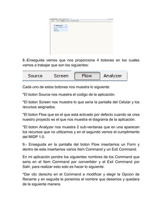 8.-Enseguida vemos que nos proporciona 4 botones en los cuales
vamos a trabajar que son los siguientes:




Cada uno de estos botones nos muestra lo siguiente:

*El boton Source nos muestra el codigo de la aplicación.

*El boton Screen nos muestra lo que seria la pantalla del Celular y los
recursos asignados.

*El boton Flow que es el que esta activado por defecto cuando se crea
nuestro proyecto es el que nos muestra el diagrama de la aplicación.

*El boton Analyzer nos muestra 2 sub-ventanas que en una aparecen
los recursos que no utilizamos y en el segundo vemos el cumplimiento
del MIDP 1.0.

9.- Enseguida en la pantalla del boton Flow insertamos un Form y
dentro de este insertamos varios Item Command y un Exit Command.

En mi aplicación pondre los siguientes nombres de los Command que
seria en el Item Command por convertidor y el Exit Command por
Salir, para realizar esto solo es hacer lo siguiente:

*Dar clic derecho en el Command a modificar y elegir la Opcion de
Rename y en seguida le ponemos el nombre que desemos y quedara
de la siguiente manera.
 
