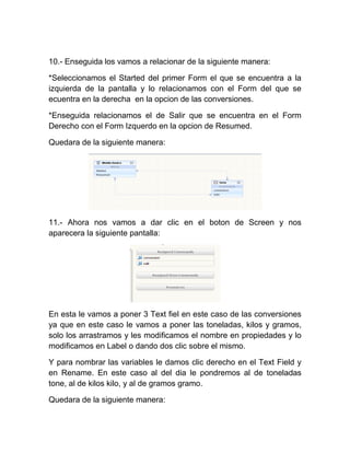 10.- Enseguida los vamos a relacionar de la siguiente manera:

*Seleccionamos el Started del primer Form el que se encuentra a la
izquierda de la pantalla y lo relacionamos con el Form del que se
ecuentra en la derecha en la opcion de las conversiones.

*Enseguida relacionamos el de Salir que se encuentra en el Form
Derecho con el Form Izquerdo en la opcion de Resumed.

Quedara de la siguiente manera:




11.- Ahora nos vamos a dar clic en el boton de Screen y nos
aparecera la siguiente pantalla:




En esta le vamos a poner 3 Text fiel en este caso de las conversiones
ya que en este caso le vamos a poner las toneladas, kilos y gramos,
solo los arrastramos y les modificamos el nombre en propiedades y lo
modificamos en Label o dando dos clic sobre el mismo.

Y para nombrar las variables le damos clic derecho en el Text Field y
en Rename. En este caso al del dia le pondremos al de toneladas
tone, al de kilos kilo, y al de gramos gramo.

Quedara de la siguiente manera:
 