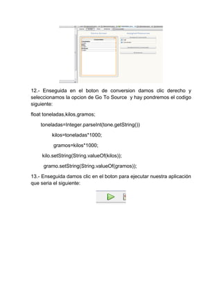 12.- Enseguida en el boton de conversion damos clic derecho y
seleccionamos la opcion de Go To Source y hay pondremos el codigo
siguiente:

float toneladas,kilos,gramos;

    toneladas=Integer.parseInt(tone.getString())

         kilos=toneladas*1000;

          gramos=kilos*1000;

     kilo.setString(String.valueOf(kilos));

     gramo.setString(String.valueOf(gramos));

13.- Enseguida damos clic en el boton para ejecutar nuestra aplicación
que seria el siguiente:
 