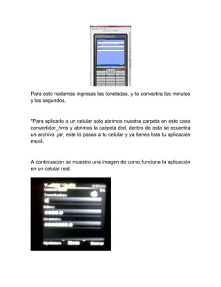 Para esto nadamas ingresas las toneladas, y te convertira los minutos
y los segundos.



*Para aplicarlo a un celular solo abrimos nuestra carpeta en este caso
convertidor_hms y abrimos la carpeta dist, dentro de esta se ecuentra
un archivo .jar, este lo pasas a tu celular y ya tienes lista tu aplicación
movil.



A continuacion se muestra una imagen de como funciona la aplicación
en un celular real.
 