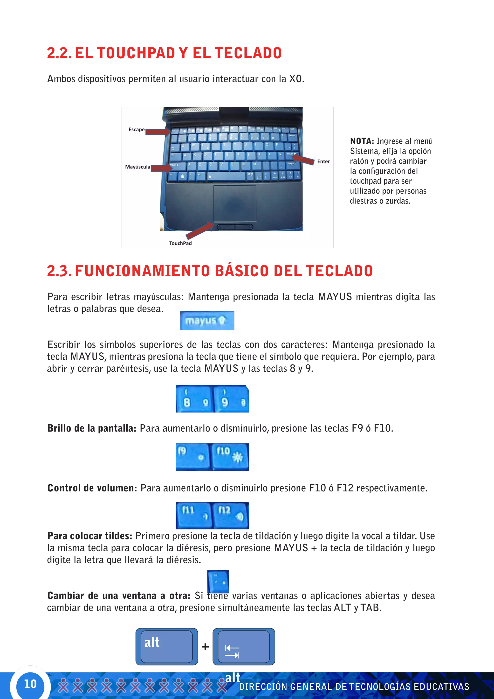 2.2. EL TOUCHPAD Y EL TECLADO
     Ambos dispositivos permiten al usuario interactuar con la XO.




                                                                                NOTA: Ingrese al menú
                                                                                Sistema, elija la opción
                                                                                ratón y podrá cambiar
                                                                                la configuración del
                                                                                touchpad para ser
                                                                                utilizado por personas
                                                                                diestras o zurdas.




     2.3. FUNCIONAMIENTO BÁSICO DEL TECLADO
     Para escribir letras mayúsculas: Mantenga presionada la tecla MAYUS mientras digita las
     letras o palabras que desea.


     Escribir los símbolos superiores de las teclas con dos caracteres: Mantenga presionado la
     tecla MAYUS, mientras presiona la tecla que tiene el símbolo que requiera. Por ejemplo, para
     abrir y cerrar paréntesis, use la tecla MAYUS y las teclas 8 y 9.




     Brillo de la pantalla: Para aumentarlo o disminuirlo, presione las teclas F9 ó F10.




     Control de volumen: Para aumentarlo o disminuirlo presione F10 ó F12 respectivamente.



     Para colocar tildes: Primero presione la tecla de tildación y luego digite la vocal a tildar. Use
     la misma tecla para colocar la diéresis, pero presione MAYUS + la tecla de tildación y luego
     digite la letra que llevará la diéresis.


     Cambiar de una ventana a otra: Si tiene varias ventanas o aplicaciones abiertas y desea
     cambiar de una ventana a otra, presione simultáneamente las teclas ALT y TAB.




10
                                                 alt
                                                    DIRECCIÓN GENERAL DE TECNOLOGÍAS EDUCATIVAS
 
