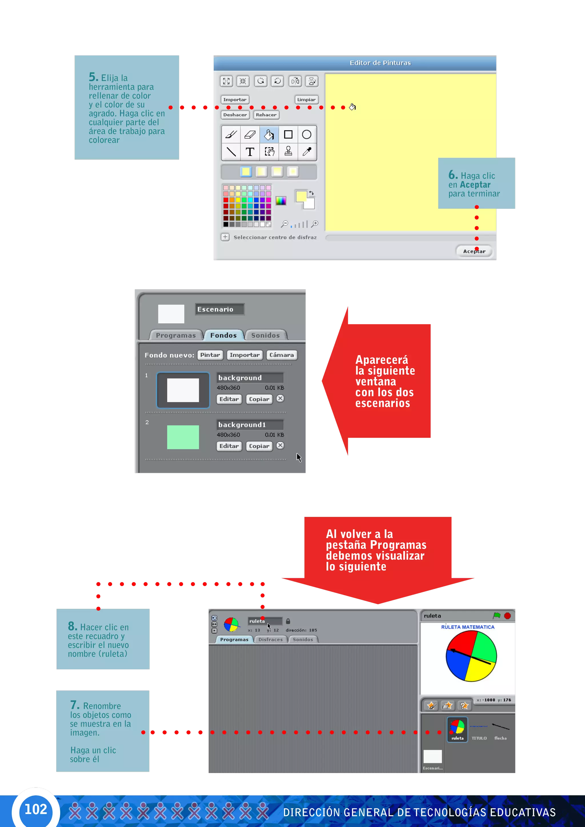 5. Elija la
           herramienta para
           rellenar de color
           y el color de su
           agrado. Haga clic en
           cualquier parte del
           área de trabajo para
           colorear



                                                             6. Haga clic
                                                             en Aceptar
                                                             para terminar




                                             Aparecerá
                                             la siguiente
                                             ventana
                                             con los dos
                                             escenarios




                                        Al volver a la
                                        pestaña Programas
                                        debemos visualizar
                                        lo siguiente




      8. Hacer clic en
      este recuadro y
      escribir el nuevo
      nombre (ruleta)




      7. Renombre
      los objetos como
      se muestra en la
      imagen.

      Haga un clic
      sobre él




102                               DIRECCIÓN GENERAL DE TECNOLOGÍAS EDUCATIVAS
 