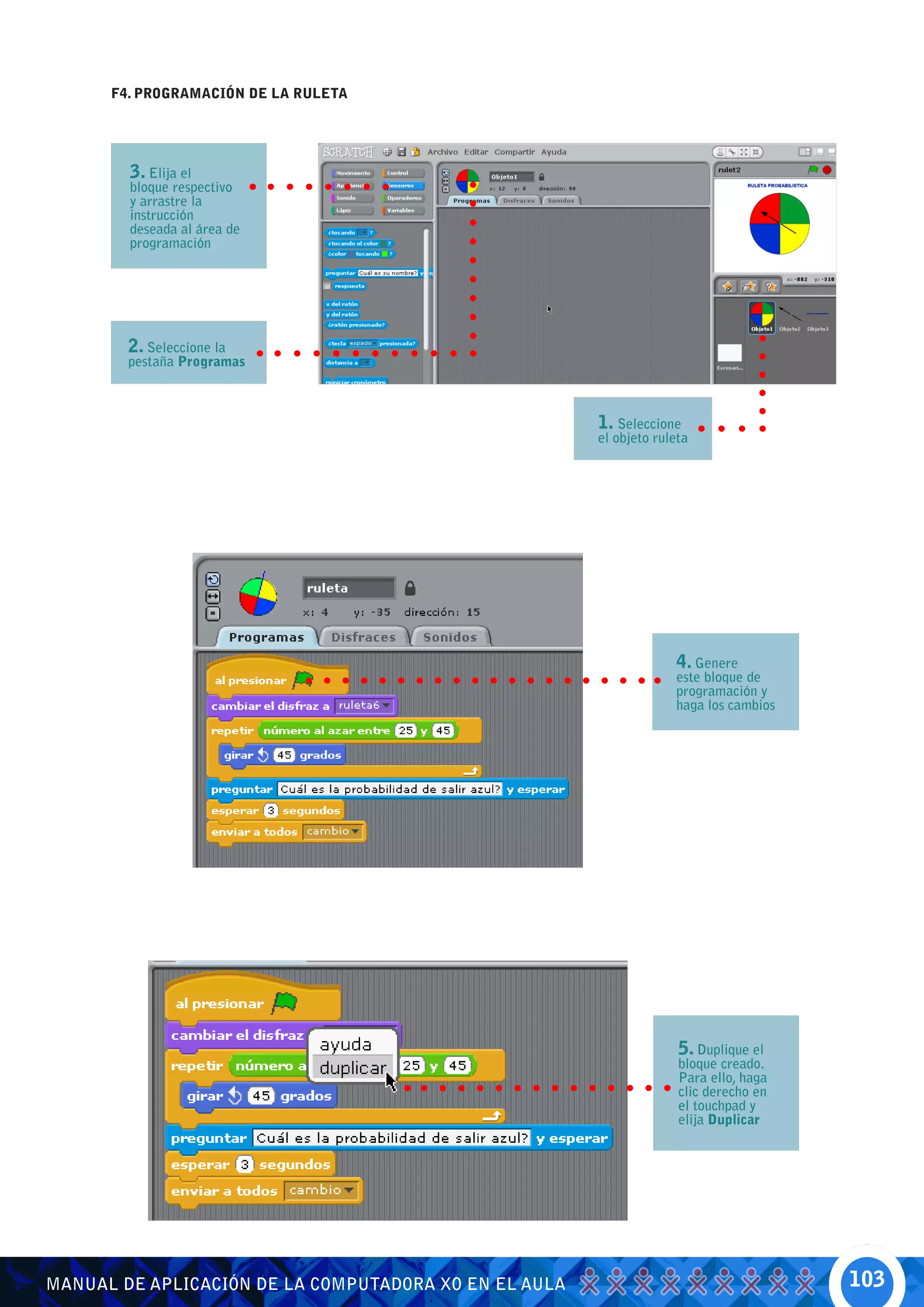 F4. PROGRAMACIÓN DE LA RULETA




        3. Elija el
        bloque respectivo
        y arrastre la
        instrucción
        deseada al área de
        programación




        2. Seleccione la
        pestaña Programas



                                                       1. Seleccione
                                                       el objeto ruleta




                                                                    4. Genere
                                                                    este bloque de
                                                                    programación y
                                                                    haga los cambios




                                                                     5. Duplique el
                                                                     bloque creado.
                                                                     Para ello, haga
                                                                     clic derecho en
                                                                     el touchpad y
                                                                     elija Duplicar




MANUAL DE APLICACIÓN DE LA COMPUTADORA XO EN EL AULA                                   103
 