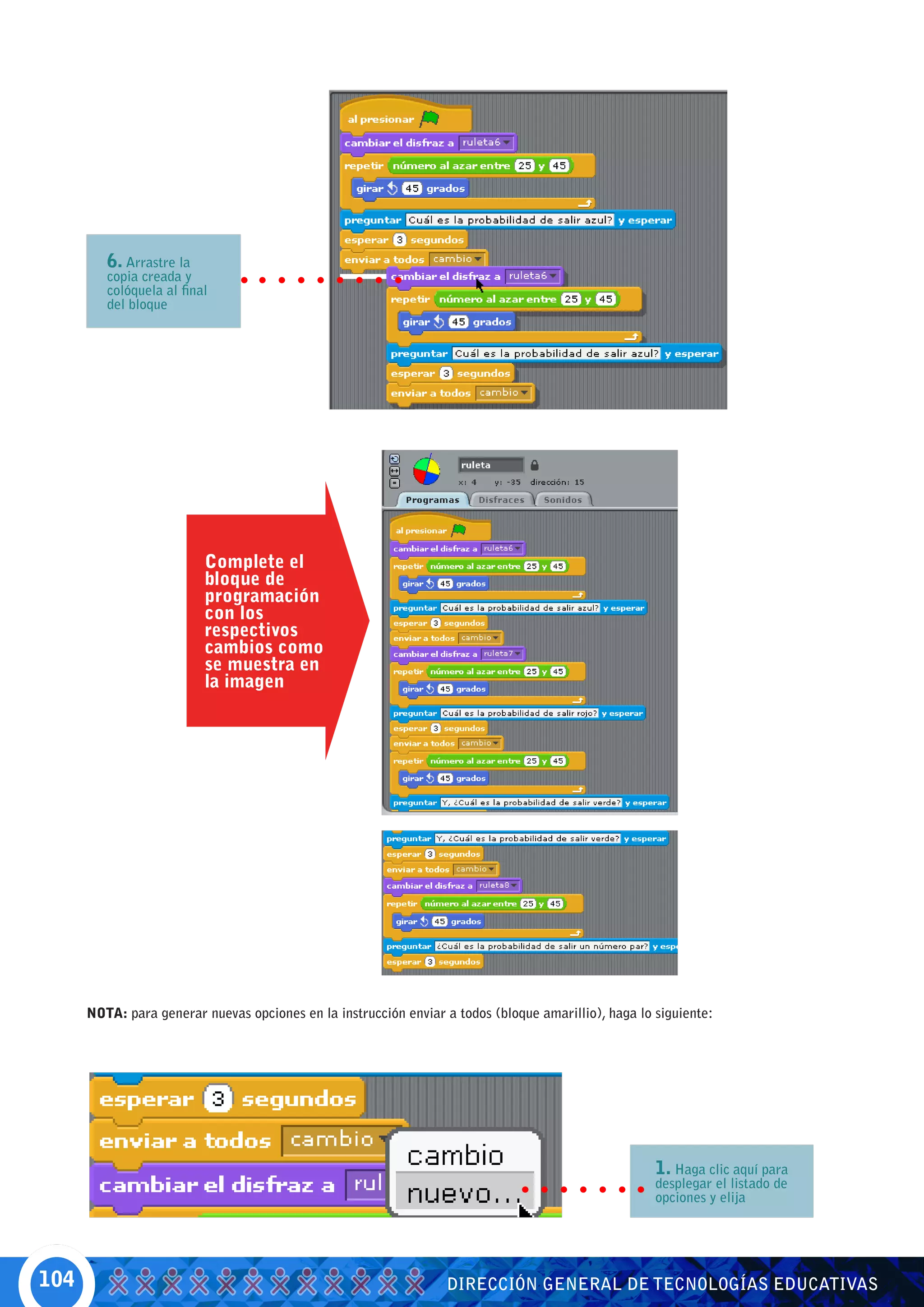 6. Arrastre la
         copia creada y
         colóquela al final
         del bloque




                          Complete el
                          bloque de
                          programación
                          con los
                          respectivos
                          cambios como
                          se muestra en
                          la imagen




      NOTA: para generar nuevas opciones en la instrucción enviar a todos (bloque amarillio), haga lo siguiente:




                                                                                                      1. Haga clic aquí para
                                                                                                      desplegar el listado de
                                                                                                      opciones y elija




104                                                               DIRECCIÓN GENERAL DE TECNOLOGÍAS EDUCATIVAS
 