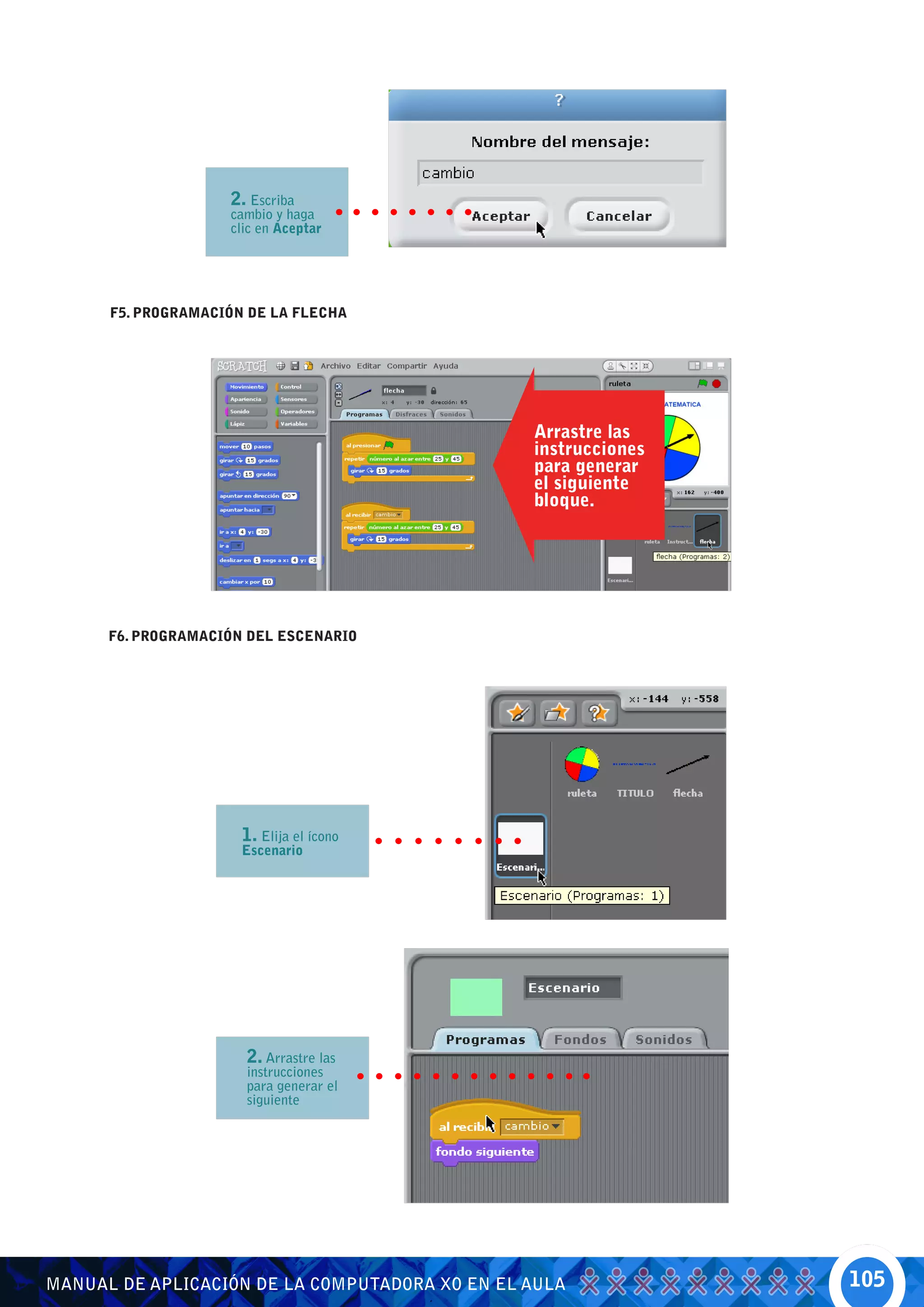 2. Escriba
                    cambio y haga
                    clic en Aceptar




      F5. PROGRAMACIÓN DE LA FLECHA




                                                Arrastre las
                                                instrucciones
                                                para generar
                                                el siguiente
                                                bloque.




      F6. PROGRAMACIÓN DEL ESCENARIO




                      1. Elija el ícono
                      Escenario




                      2. Arrastre las
                      instrucciones
                      para generar el
                      siguiente




MANUAL DE APLICACIÓN DE LA COMPUTADORA XO EN EL AULA            105
 