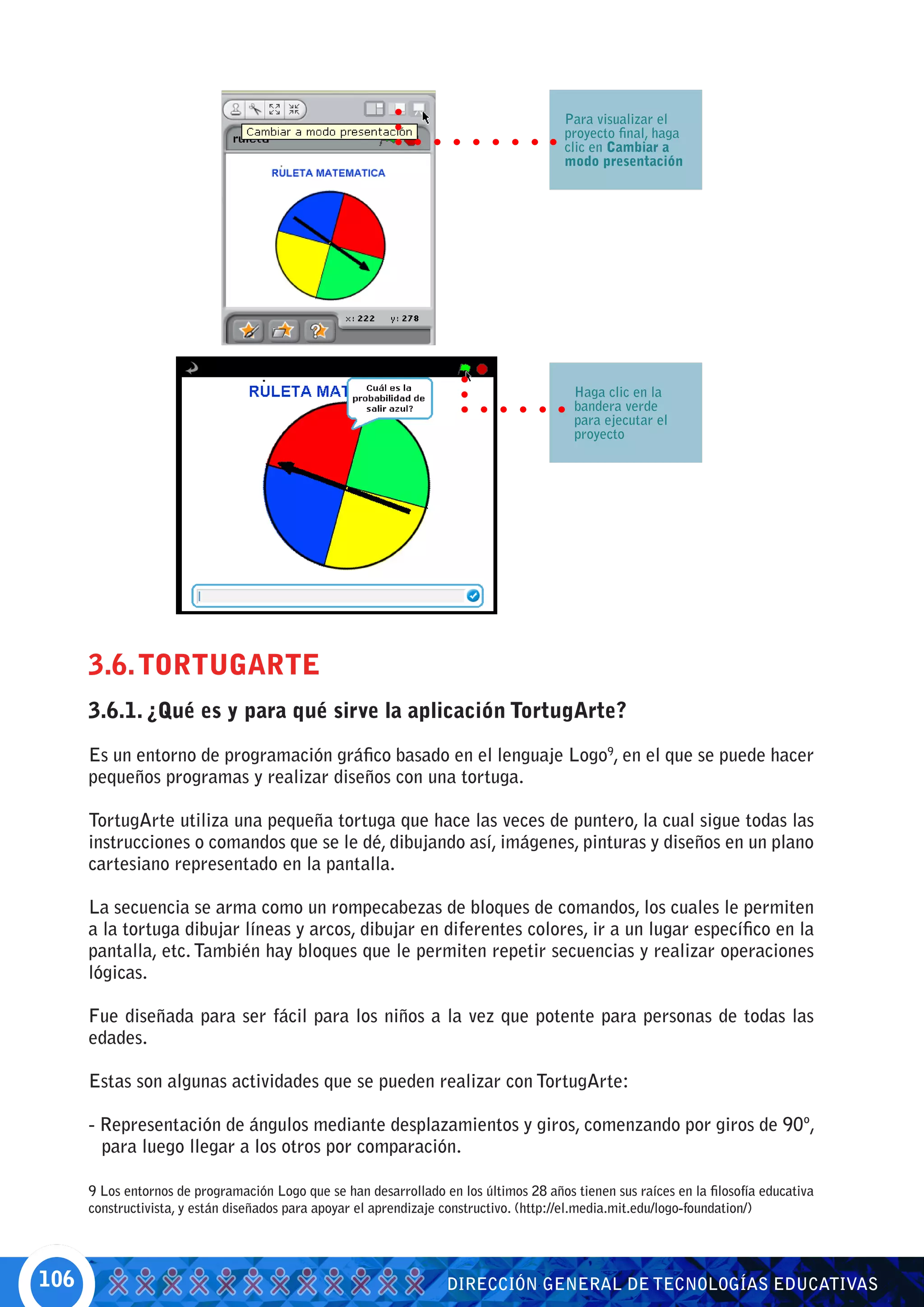 Para visualizar el
                                                                                        proyecto final, haga
                                                                                        clic en Cambiar a
                                                                                        modo presentación




                                                                                          Haga clic en la
                                                                                          bandera verde
                                                                                          para ejecutar el
                                                                                          proyecto




      3.6. TORTUGARTE
      3.6.1. ¿Qué es y para qué sirve la aplicación TortugArte?

      Es un entorno de programación gráfico basado en el lenguaje Logo9, en el que se puede hacer
      pequeños programas y realizar diseños con una tortuga.

      TortugArte utiliza una pequeña tortuga que hace las veces de puntero, la cual sigue todas las
      instrucciones o comandos que se le dé, dibujando así, imágenes, pinturas y diseños en un plano
      cartesiano representado en la pantalla.

      La secuencia se arma como un rompecabezas de bloques de comandos, los cuales le permiten
      a la tortuga dibujar líneas y arcos, dibujar en diferentes colores, ir a un lugar específico en la
      pantalla, etc. También hay bloques que le permiten repetir secuencias y realizar operaciones
      lógicas.

      Fue diseñada para ser fácil para los niños a la vez que potente para personas de todas las
      edades.

      Estas son algunas actividades que se pueden realizar con TortugArte:

      - Representación de ángulos mediante desplazamientos y giros, comenzando por giros de 90º,
        para luego llegar a los otros por comparación.

      9 Los entornos de programación Logo que se han desarrollado en los últimos 28 años tienen sus raíces en la filosofía educativa
      constructivista, y están diseñados para apoyar el aprendizaje constructivo. (http://el.media.mit.edu/logo-foundation/)




106                                                                 DIRECCIÓN GENERAL DE TECNOLOGÍAS EDUCATIVAS
 