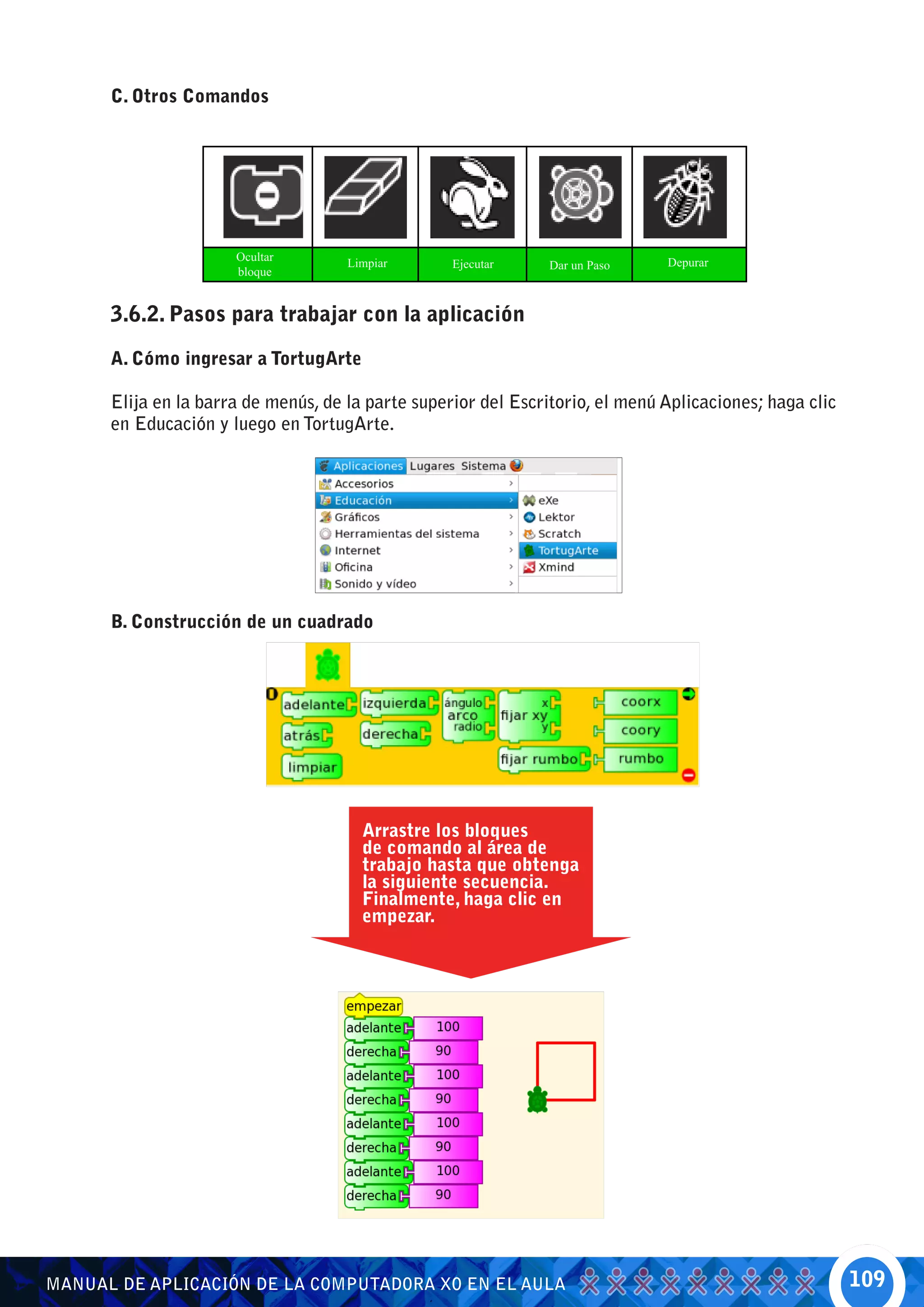 C. Otros Comandos




                      Ocultar                                                  Depurar
                                     Limpiar       Ejecutar     Dar un Paso
                      bloque


      3.6.2. Pasos para trabajar con la aplicación

      A. Cómo ingresar a TortugArte

      Elija en la barra de menús, de la parte superior del Escritorio, el menú Aplicaciones; haga clic
      en Educación y luego en TortugArte.




      B. Construcción de un cuadrado




                                       Arrastre los bloques
                                       de comando al área de
                                       trabajo hasta que obtenga
                                       la siguiente secuencia.
                                       Finalmente, haga clic en
                                       empezar.




MANUAL DE APLICACIÓN DE LA COMPUTADORA XO EN EL AULA                                                     109
 