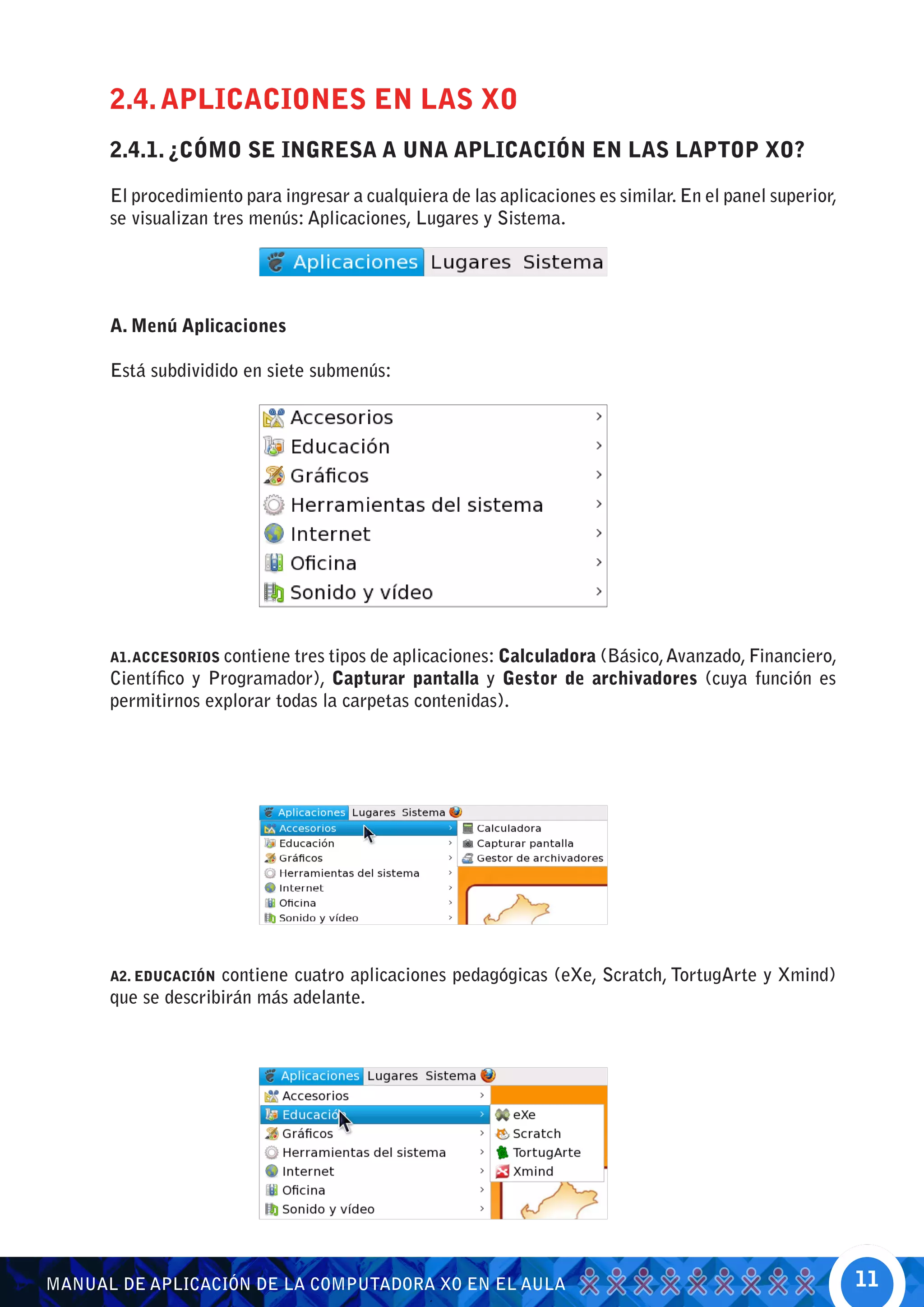 2.4. APLICACIONES EN LAS XO
      2.4.1. ¿CÓMO SE INGRESA A UNA APLICACIÓN EN LAS LAPTOP XO?

      El procedimiento para ingresar a cualquiera de las aplicaciones es similar. En el panel superior,
      se visualizan tres menús: Aplicaciones, Lugares y Sistema.




      A. Menú Aplicaciones

      Está subdividido en siete submenús:




      A1. ACCESORIOS contiene tres tipos de aplicaciones: Calculadora (Básico, Avanzado, Financiero,
      Científico y Programador), Capturar pantalla y Gestor de archivadores (cuya función es
      permitirnos explorar todas la carpetas contenidas).




      A2. EDUCACIÓN contiene cuatro aplicaciones pedagógicas (eXe, Scratch, TortugArte y Xmind)
      que se describirán más adelante.




MANUAL DE APLICACIÓN DE LA COMPUTADORA XO EN EL AULA                                                      11
 