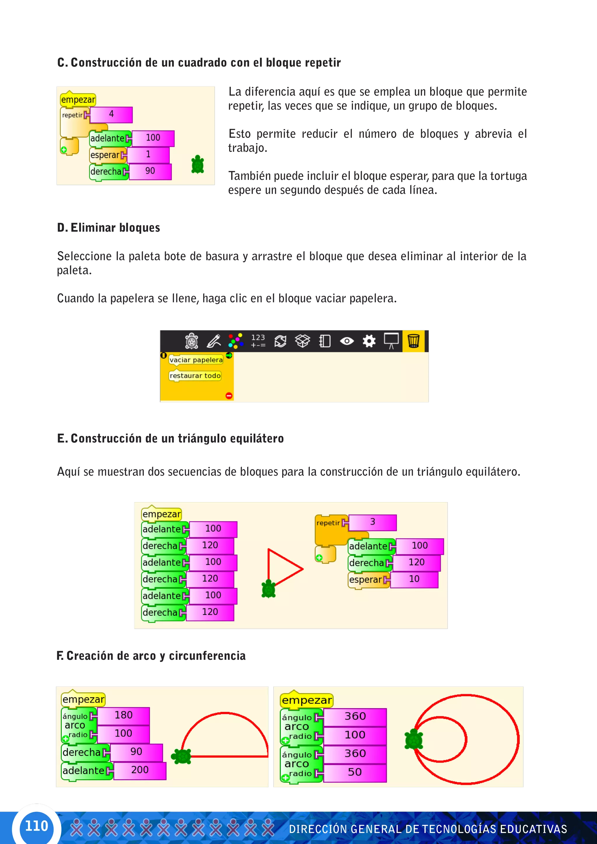 C. Construcción de un cuadrado con el bloque repetir

                                        La diferencia aquí es que se emplea un bloque que permite
                                        repetir, las veces que se indique, un grupo de bloques.

                                        Esto permite reducir el número de bloques y abrevia el
                                        trabajo.

                                        También puede incluir el bloque esperar, para que la tortuga
                                        espere un segundo después de cada línea.


      D. Eliminar bloques

      Seleccione la paleta bote de basura y arrastre el bloque que desea eliminar al interior de la
      paleta.

      Cuando la papelera se llene, haga clic en el bloque vaciar papelera.




      E. Construcción de un triángulo equilátero

      Aquí se muestran dos secuencias de bloques para la construcción de un triángulo equilátero.




      F Creación de arco y circunferencia
       .




110                                                 DIRECCIÓN GENERAL DE TECNOLOGÍAS EDUCATIVAS
 