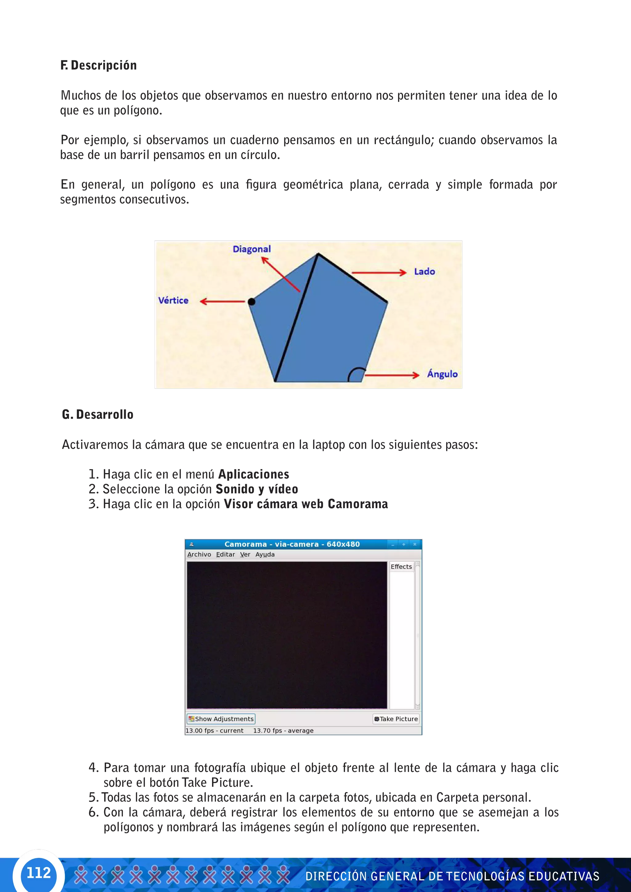 F Descripción
       .

      Muchos de los objetos que observamos en nuestro entorno nos permiten tener una idea de lo
      que es un polígono.

      Por ejemplo, si observamos un cuaderno pensamos en un rectángulo; cuando observamos la
      base de un barril pensamos en un círculo.

      En general, un polígono es una figura geométrica plana, cerrada y simple formada por
      segmentos consecutivos.




      G. Desarrollo

      Activaremos la cámara que se encuentra en la laptop con los siguientes pasos:

           1. Haga clic en el menú Aplicaciones
           2. Seleccione la opción Sonido y vídeo
           3. Haga clic en la opción Visor cámara web Camorama




           4. Para tomar una fotografía ubique el objeto frente al lente de la cámara y haga clic
              sobre el botón Take Picture.
           5. Todas las fotos se almacenarán en la carpeta fotos, ubicada en Carpeta personal.
           6. Con la cámara, deberá registrar los elementos de su entorno que se asemejan a los
              polígonos y nombrará las imágenes según el polígono que representen.


112                                               DIRECCIÓN GENERAL DE TECNOLOGÍAS EDUCATIVAS
 
