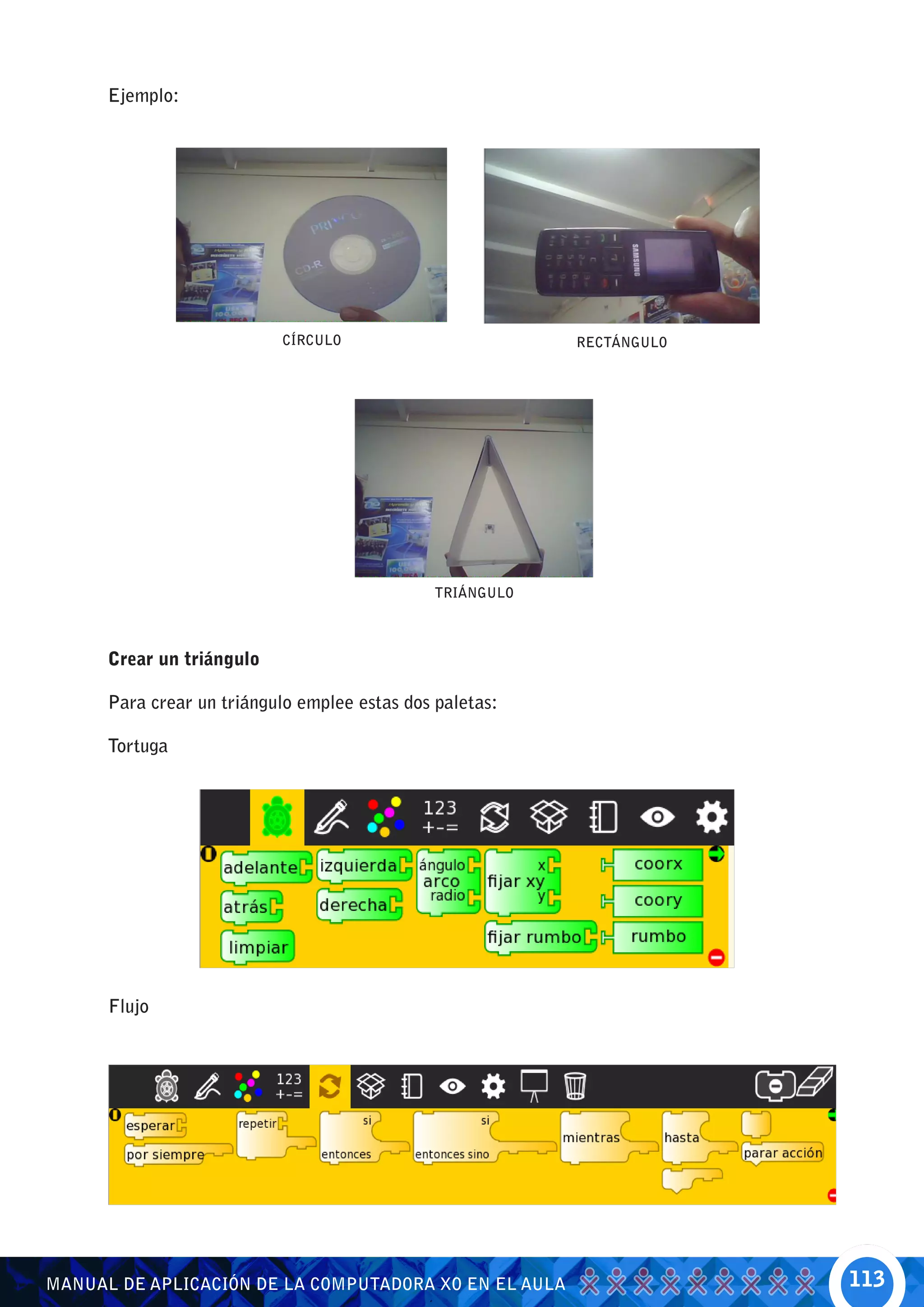 Ejemplo:




                           CÍRCULO                         RECTÁNGULO




                                               TRIÁNGULO



      Crear un triángulo

      Para crear un triángulo emplee estas dos paletas:

      Tortuga




      Flujo




MANUAL DE APLICACIÓN DE LA COMPUTADORA XO EN EL AULA                    113
 