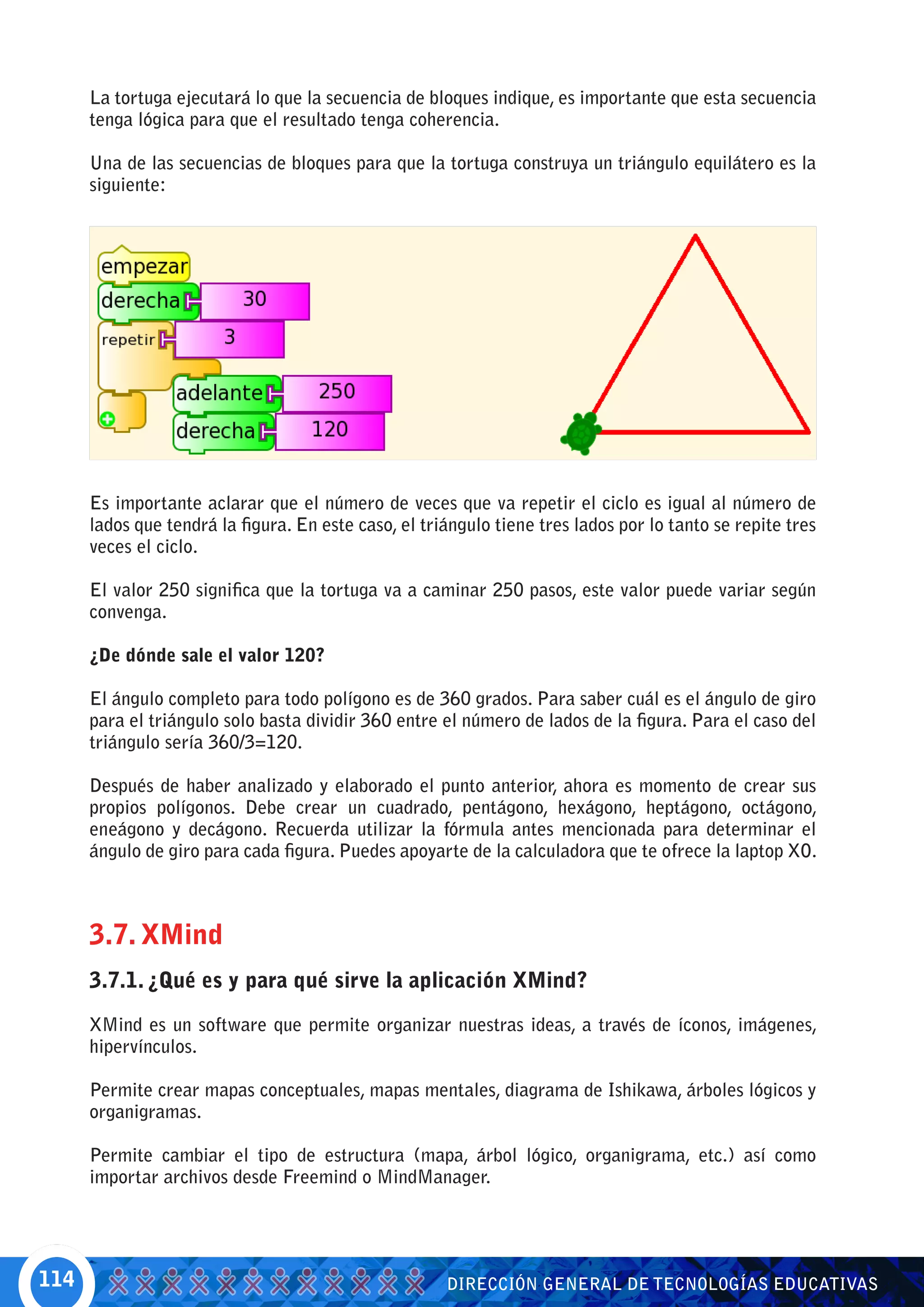 La tortuga ejecutará lo que la secuencia de bloques indique, es importante que esta secuencia
      tenga lógica para que el resultado tenga coherencia.

      Una de las secuencias de bloques para que la tortuga construya un triángulo equilátero es la
      siguiente:




      Es importante aclarar que el número de veces que va repetir el ciclo es igual al número de
      lados que tendrá la figura. En este caso, el triángulo tiene tres lados por lo tanto se repite tres
      veces el ciclo.

      El valor 250 significa que la tortuga va a caminar 250 pasos, este valor puede variar según
      convenga.

      ¿De dónde sale el valor 120?

      El ángulo completo para todo polígono es de 360 grados. Para saber cuál es el ángulo de giro
      para el triángulo solo basta dividir 360 entre el número de lados de la figura. Para el caso del
      triángulo sería 360/3=120.

      Después de haber analizado y elaborado el punto anterior, ahora es momento de crear sus
      propios polígonos. Debe crear un cuadrado, pentágono, hexágono, heptágono, octágono,
      eneágono y decágono. Recuerda utilizar la fórmula antes mencionada para determinar el
      ángulo de giro para cada figura. Puedes apoyarte de la calculadora que te ofrece la laptop XO.



      3.7. XMind
      3.7.1. ¿Qué es y para qué sirve la aplicación XMind?

      XMind es un software que permite organizar nuestras ideas, a través de íconos, imágenes,
      hipervínculos.

      Permite crear mapas conceptuales, mapas mentales, diagrama de Ishikawa, árboles lógicos y
      organigramas.

      Permite cambiar el tipo de estructura (mapa, árbol lógico, organigrama, etc.) así como
      importar archivos desde Freemind o MindManager.




114                                                   DIRECCIÓN GENERAL DE TECNOLOGÍAS EDUCATIVAS
 