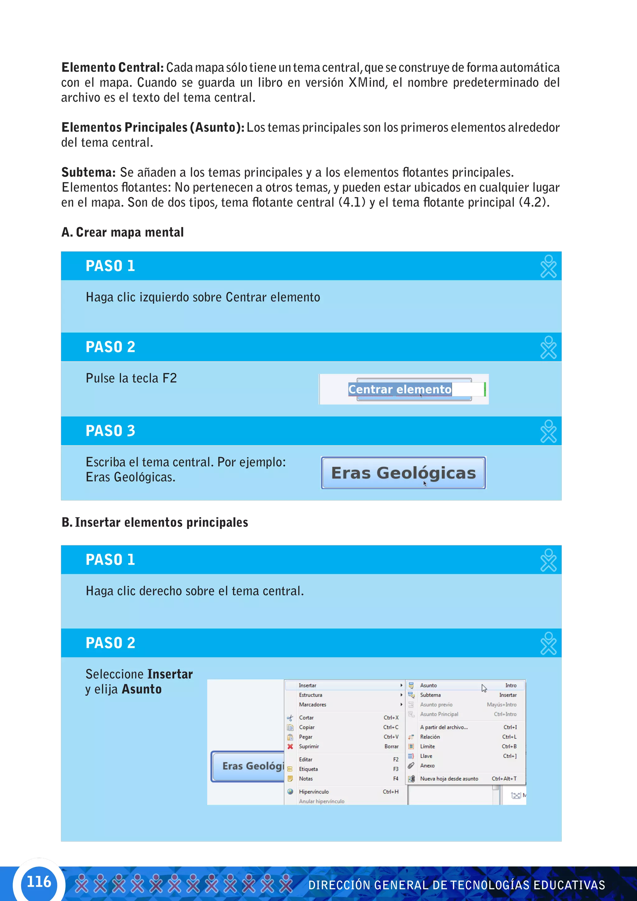Elemento Central: Cada mapa sólo tiene un tema central, que se construye de forma automática
      con el mapa. Cuando se guarda un libro en versión XMind, el nombre predeterminado del
      archivo es el texto del tema central.

      Elementos Principales (Asunto): Los temas principales son los primeros elementos alrededor
      del tema central.

      Subtema: Se añaden a los temas principales y a los elementos flotantes principales.
      Elementos flotantes: No pertenecen a otros temas, y pueden estar ubicados en cualquier lugar
      en el mapa. Son de dos tipos, tema flotante central (4.1) y el tema flotante principal (4.2).

      A. Crear mapa mental

          PASO 1

          Haga clic izquierdo sobre Centrar elemento


          PASO 2

          Pulse la tecla F2



          PASO 3

          Escriba el tema central. Por ejemplo:
          Eras Geológicas.


      B. Insertar elementos principales

          PASO 1

          Haga clic derecho sobre el tema central.



          PASO 2

          Seleccione Insertar
          y elija Asunto




116                                                  DIRECCIÓN GENERAL DE TECNOLOGÍAS EDUCATIVAS
 