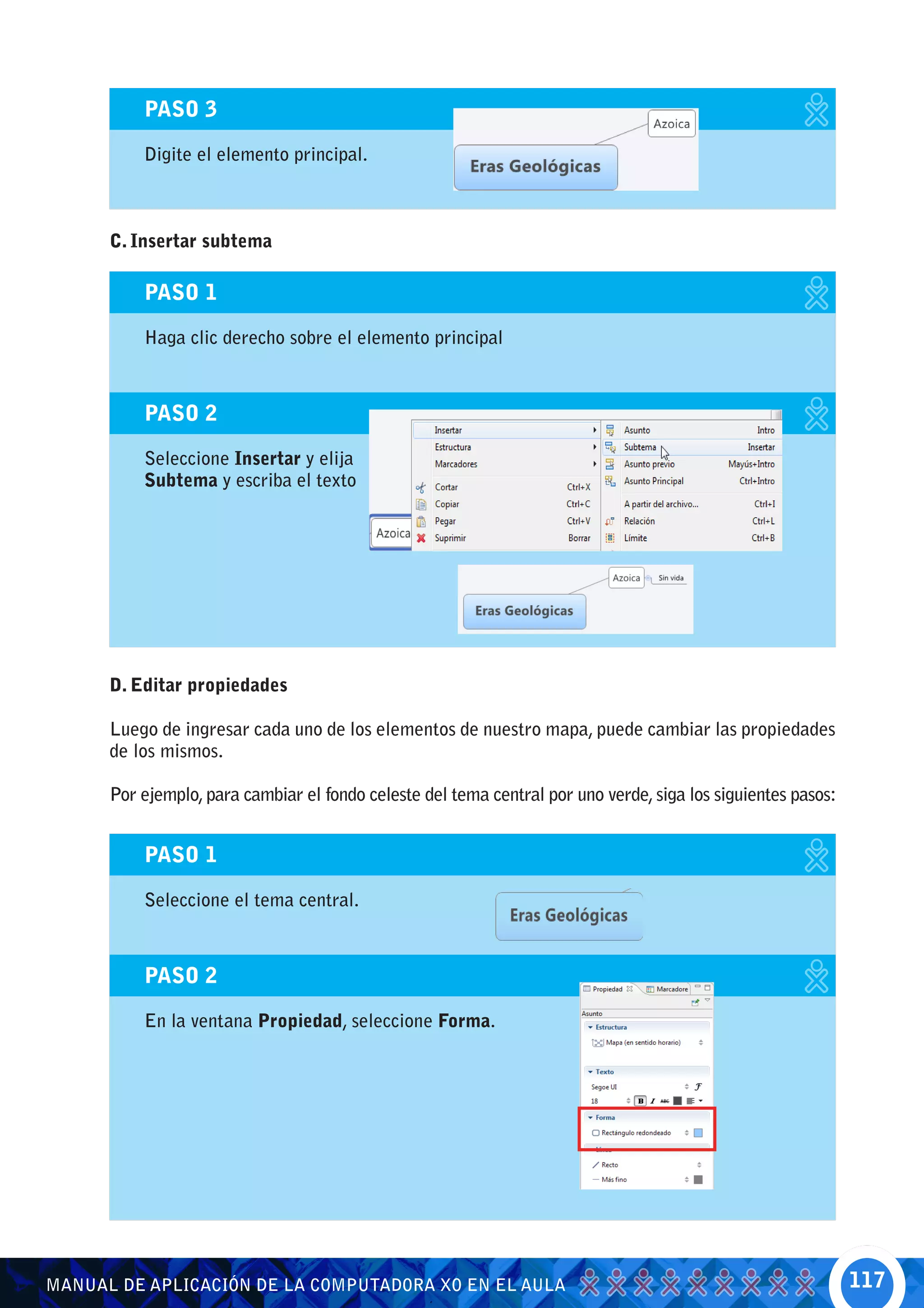 PASO 3

          Digite el elemento principal.



      C. Insertar subtema

          PASO 1

          Haga clic derecho sobre el elemento principal



          PASO 2

          Seleccione Insertar y elija
          Subtema y escriba el texto




      D. Editar propiedades

      Luego de ingresar cada uno de los elementos de nuestro mapa, puede cambiar las propiedades
      de los mismos.

      Por ejemplo, para cambiar el fondo celeste del tema central por uno verde, siga los siguientes pasos:


          PASO 1

          Seleccione el tema central.



          PASO 2

          En la ventana Propiedad, seleccione Forma.




MANUAL DE APLICACIÓN DE LA COMPUTADORA XO EN EL AULA                                                          117
 