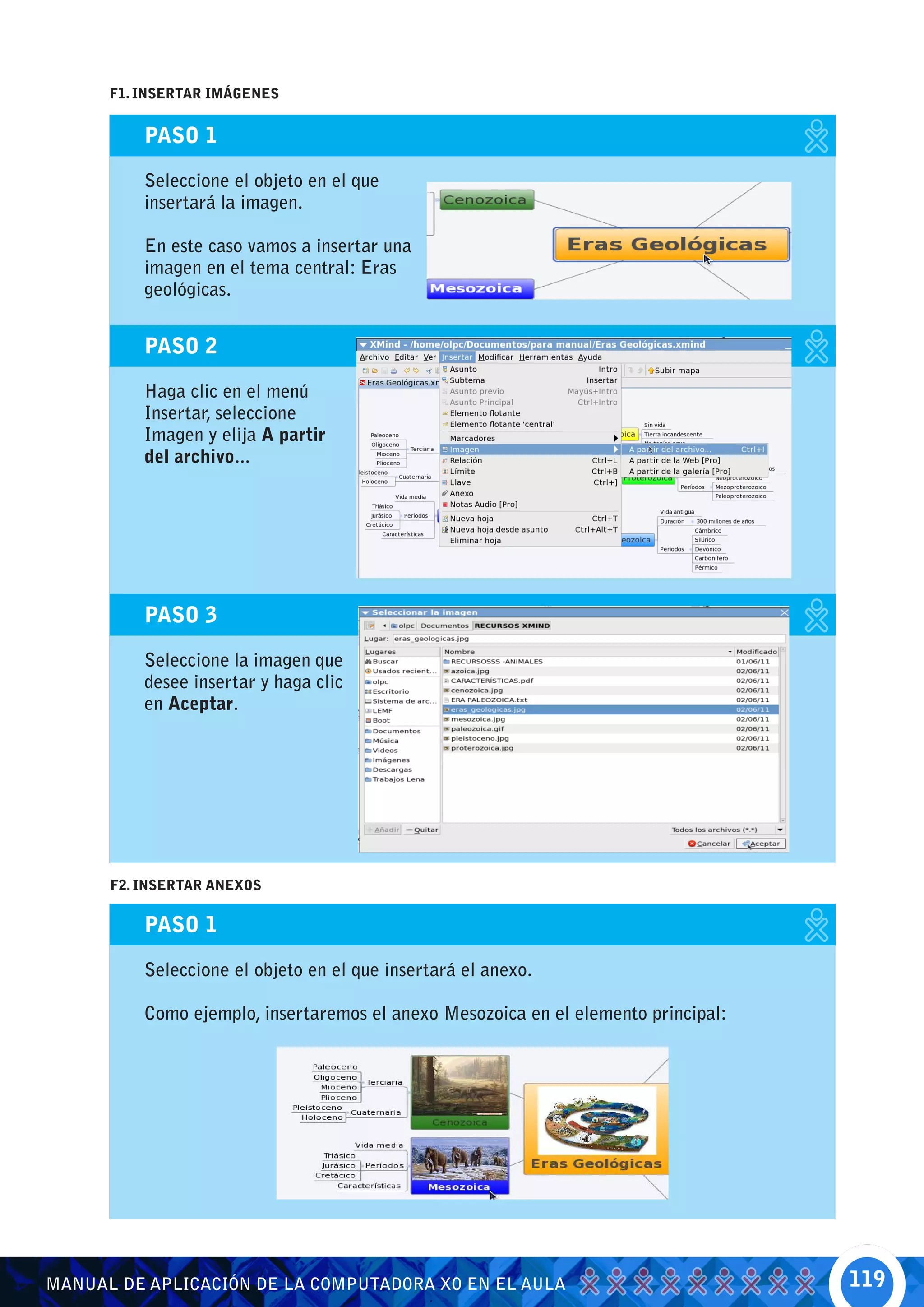 F1. INSERTAR IMÁGENES


          PASO 1

          Seleccione el objeto en el que
          insertará la imagen.

          En este caso vamos a insertar una
          imagen en el tema central: Eras
          geológicas.


          PASO 2

          Haga clic en el menú
          Insertar, seleccione
          Imagen y elija A partir
          del archivo...




          PASO 3

          Seleccione la imagen que
          desee insertar y haga clic
          en Aceptar.




      F2. INSERTAR ANEXOS


          PASO 1

          Seleccione el objeto en el que insertará el anexo.

          Como ejemplo, insertaremos el anexo Mesozoica en el elemento principal:




MANUAL DE APLICACIÓN DE LA COMPUTADORA XO EN EL AULA                                119
 