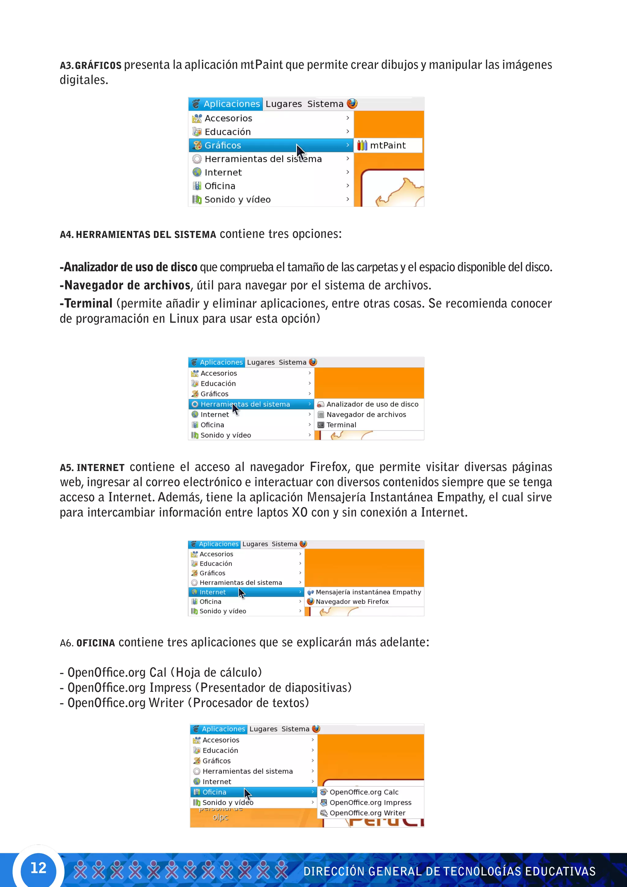 A3. GRÁFICOS presenta la aplicación mtPaint que permite crear dibujos y manipular las imágenes
     digitales.




     A4. HERRAMIENTAS DEL SISTEMA     contiene tres opciones:

     -Analizador de uso de disco que comprueba el tamaño de las carpetas y el espacio disponible del disco.
     -Navegador de archivos, útil para navegar por el sistema de archivos.
     -Terminal (permite añadir y eliminar aplicaciones, entre otras cosas. Se recomienda conocer
     de programación en Linux para usar esta opción)




     A5. INTERNET contiene el acceso al navegador Firefox, que permite visitar diversas páginas
     web, ingresar al correo electrónico e interactuar con diversos contenidos siempre que se tenga
     acceso a Internet. Además, tiene la aplicación Mensajería Instantánea Empathy, el cual sirve
     para intercambiar información entre laptos XO con y sin conexión a Internet.




     A6. OFICINA   contiene tres aplicaciones que se explicarán más adelante:

     - OpenOffice.org Cal (Hoja de cálculo)
     - OpenOffice.org Impress (Presentador de diapositivas)
     - OpenOffice.org Writer (Procesador de textos)




12                                                     DIRECCIÓN GENERAL DE TECNOLOGÍAS EDUCATIVAS
 