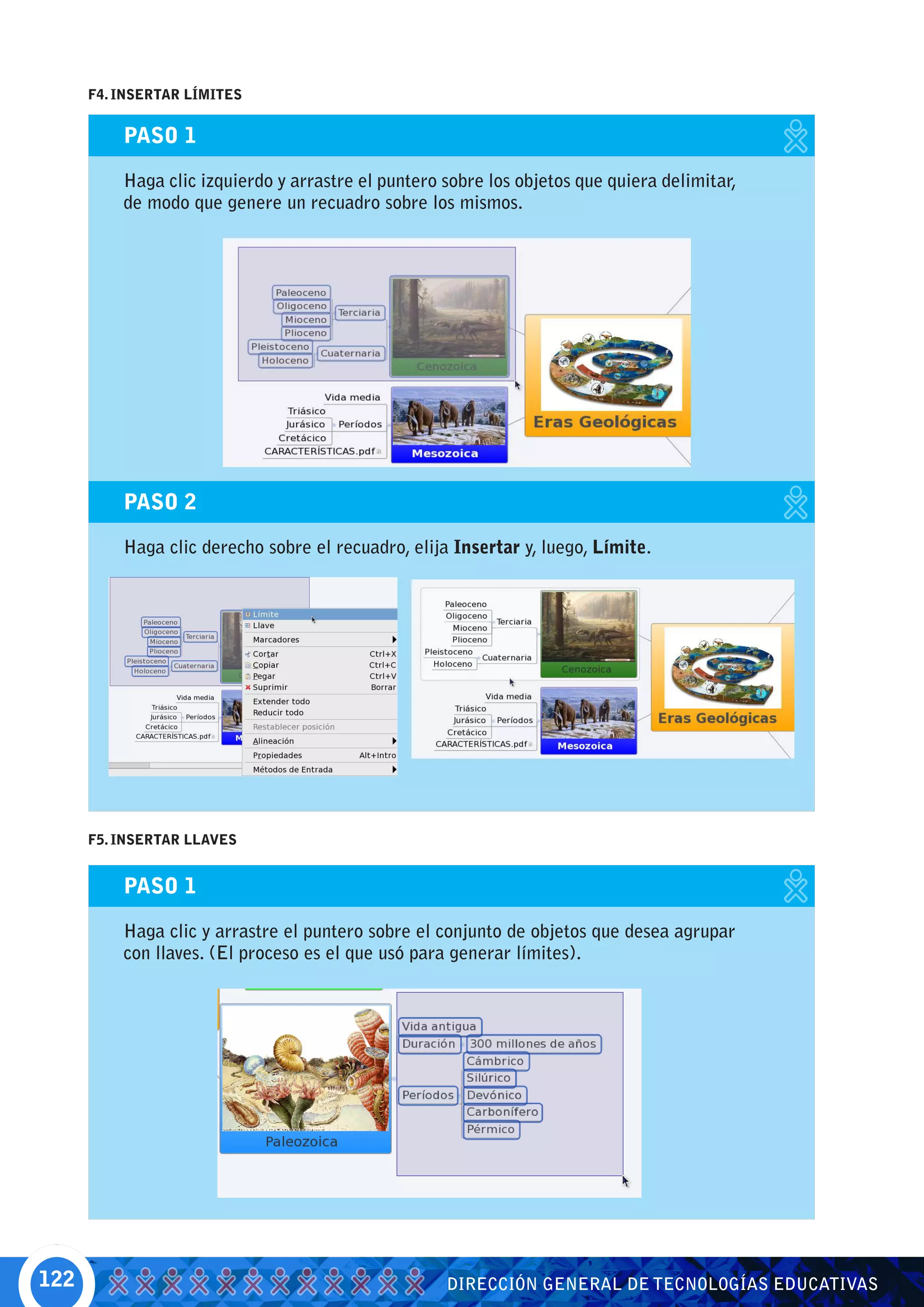 F4. INSERTAR LÍMITES


          PASO 1

          Haga clic izquierdo y arrastre el puntero sobre los objetos que quiera delimitar,
          de modo que genere un recuadro sobre los mismos.




          PASO 2

          Haga clic derecho sobre el recuadro, elija Insertar y, luego, Límite.




      F5. INSERTAR LLAVES


          PASO 1

          Haga clic y arrastre el puntero sobre el conjunto de objetos que desea agrupar
          con llaves. (El proceso es el que usó para generar límites).




122                                                 DIRECCIÓN GENERAL DE TECNOLOGÍAS EDUCATIVAS
 