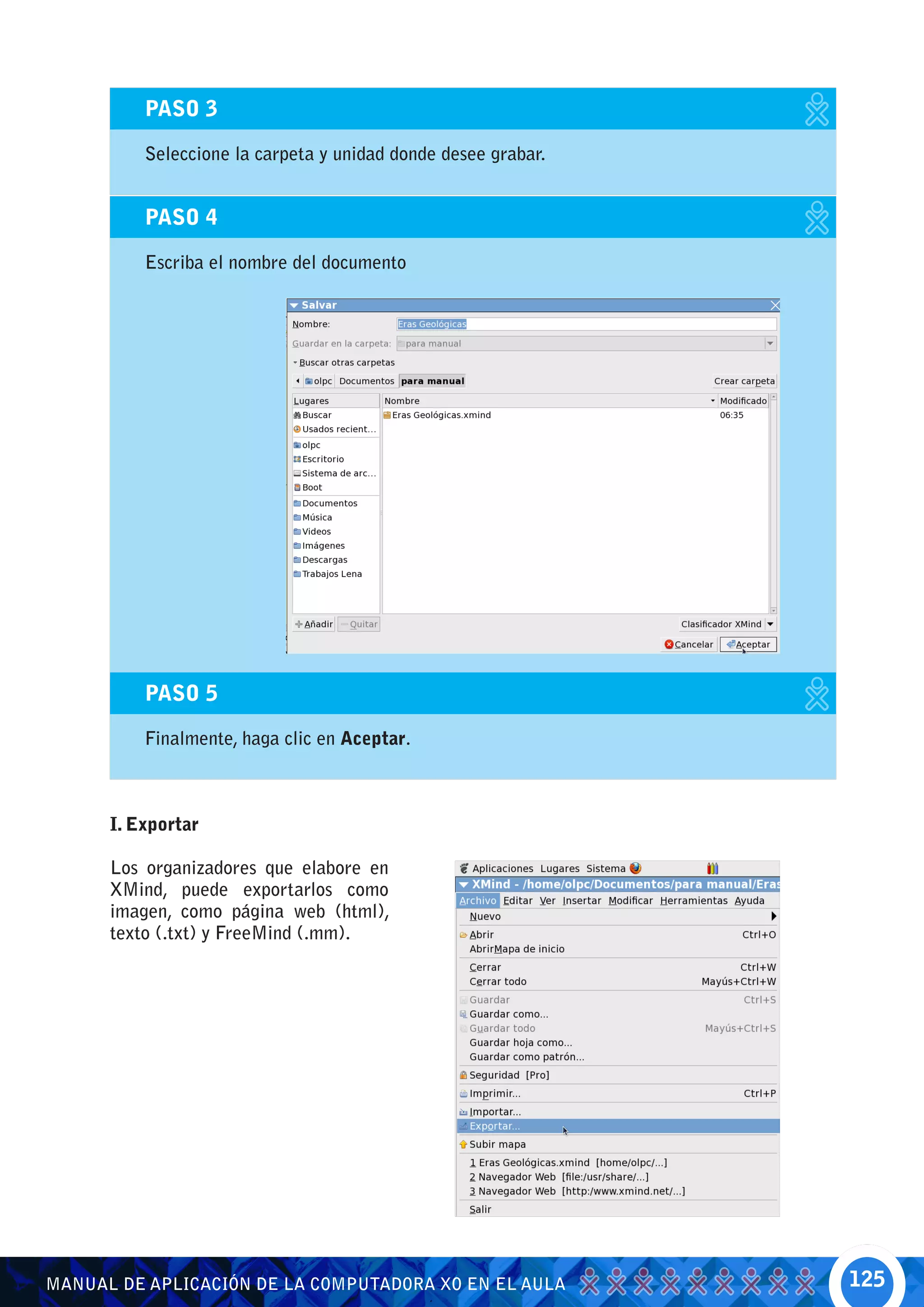 PASO 3

          Seleccione la carpeta y unidad donde desee grabar.


          PASO 4

          Escriba el nombre del documento




          PASO 5

          Finalmente, haga clic en Aceptar.



      I. Exportar

      Los organizadores que elabore en
      XMind, puede exportarlos como
      imagen, como página web (html),
      texto (.txt) y FreeMind (.mm).




MANUAL DE APLICACIÓN DE LA COMPUTADORA XO EN EL AULA           125
 