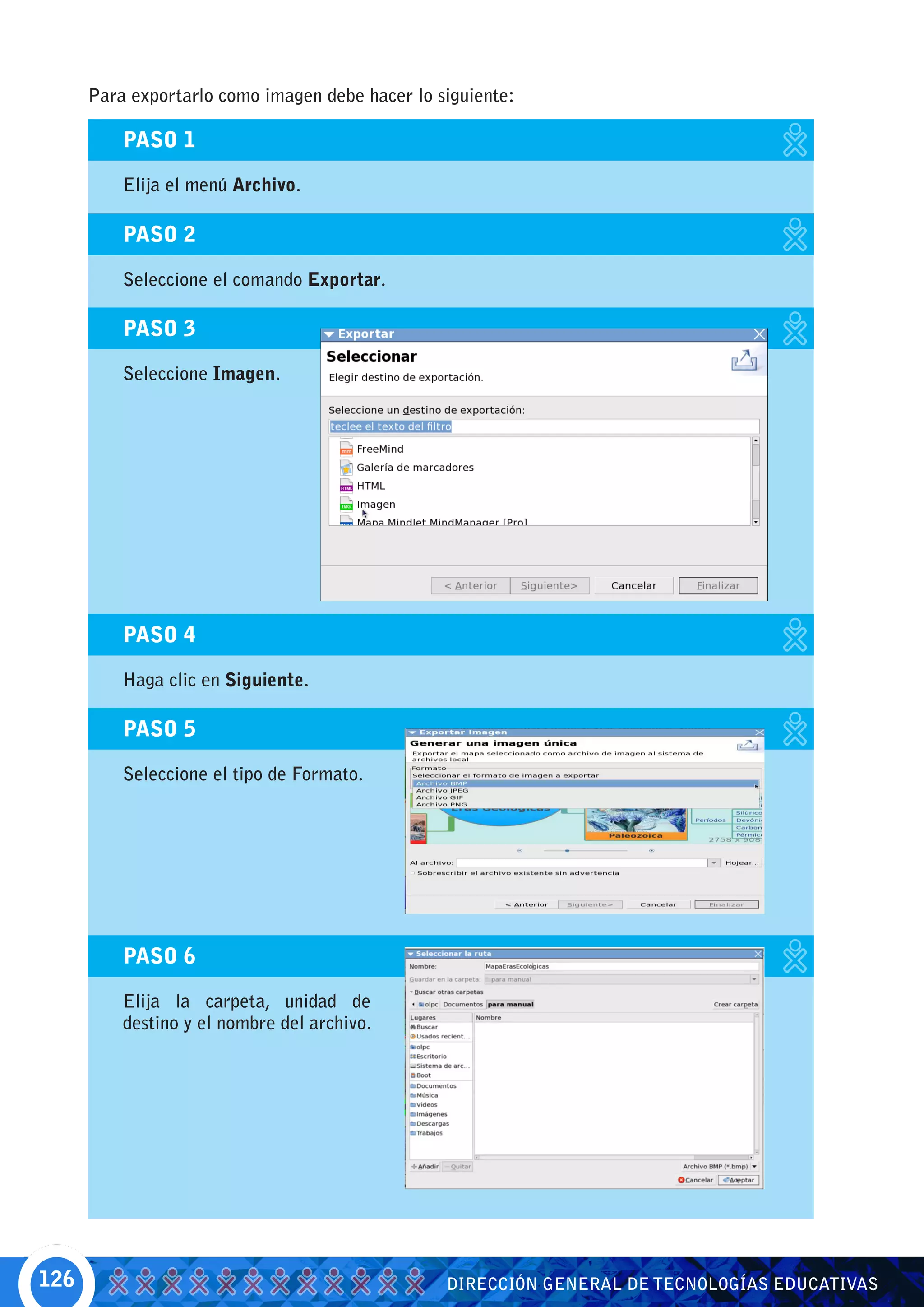 Para exportarlo como imagen debe hacer lo siguiente:

          PASO 1

          Elija el menú Archivo.

          PASO 2

          Seleccione el comando Exportar.

          PASO 3

          Seleccione Imagen.




          PASO 4

          Haga clic en Siguiente.

          PASO 5

          Seleccione el tipo de Formato.




          PASO 6

          Elija la carpeta, unidad de
          destino y el nombre del archivo.




126                                              DIRECCIÓN GENERAL DE TECNOLOGÍAS EDUCATIVAS
 