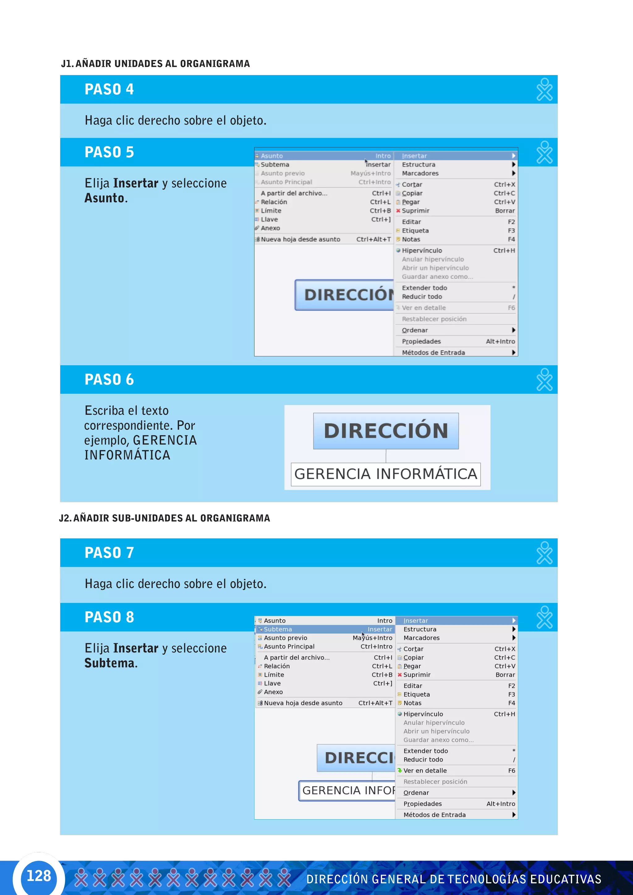 J1. AÑADIR UNIDADES AL ORGANIGRAMA

          PASO 4

          Haga clic derecho sobre el objeto.

          PASO 5

          Elija Insertar y seleccione
          Asunto.




          PASO 6

          Escriba el texto
          correspondiente. Por
          ejemplo, GERENCIA
          INFORMÁTICA



      J2. AÑADIR SUB-UNIDADES AL ORGANIGRAMA


          PASO 7

          Haga clic derecho sobre el objeto.

          PASO 8

          Elija Insertar y seleccione
          Subtema.




128                                            DIRECCIÓN GENERAL DE TECNOLOGÍAS EDUCATIVAS
 
