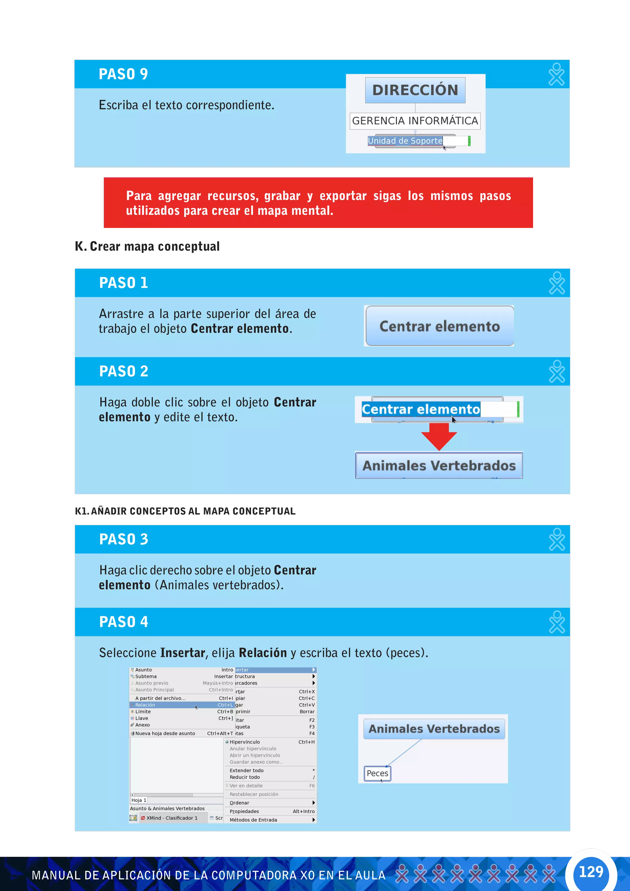 PASO 9

          Escriba el texto correspondiente.




               Para agregar recursos, grabar y exportar sigas los mismos pasos
               utilizados para crear el mapa mental.

      K. Crear mapa conceptual

          PASO 1

          Arrastre a la parte superior del área de
          trabajo el objeto Centrar elemento.


          PASO 2

          Haga doble clic sobre el objeto Centrar
          elemento y edite el texto.




      K1. AÑADIR CONCEPTOS AL MAPA CONCEPTUAL


          PASO 3

          Haga clic derecho sobre el objeto Centrar
          elemento (Animales vertebrados).

          PASO 4

          Seleccione Insertar, elija Relación y escriba el texto (peces).




MANUAL DE APLICACIÓN DE LA COMPUTADORA XO EN EL AULA                             129
 
