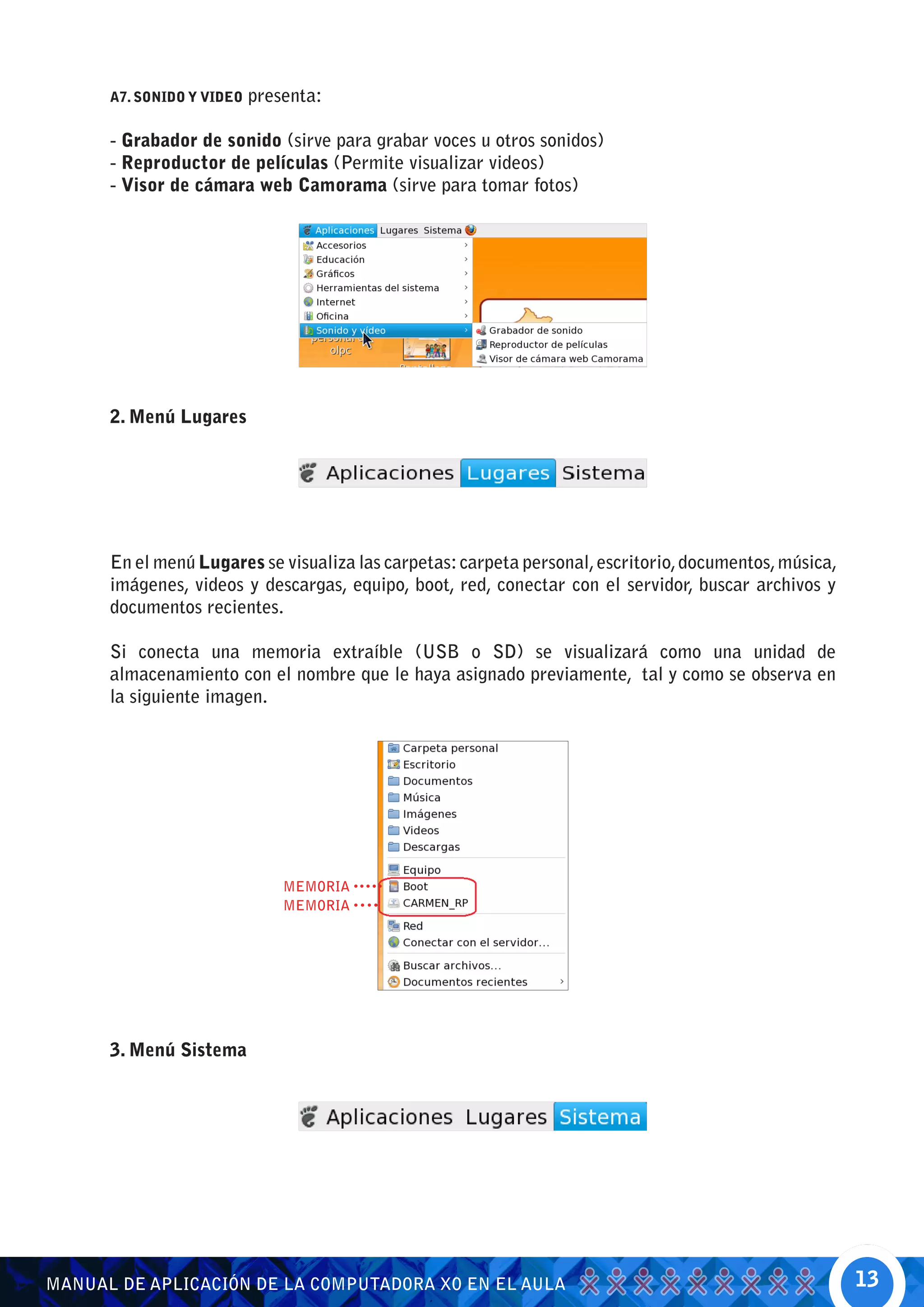 A7. SONIDO Y VIDEO   presenta:

      - Grabador de sonido (sirve para grabar voces u otros sonidos)
      - Reproductor de películas (Permite visualizar videos)
      - Visor de cámara web Camorama (sirve para tomar fotos)




      2. Menú Lugares




      En el menú Lugares se visualiza las carpetas: carpeta personal, escritorio, documentos, música,
      imágenes, videos y descargas, equipo, boot, red, conectar con el servidor, buscar archivos y
      documentos recientes.

      Si conecta una memoria extraíble (USB o SD) se visualizará como una unidad de
      almacenamiento con el nombre que le haya asignado previamente, tal y como se observa en
      la siguiente imagen.




                               MEMORIA
                               MEMORIA




      3. Menú Sistema




MANUAL DE APLICACIÓN DE LA COMPUTADORA XO EN EL AULA                                                    13
 