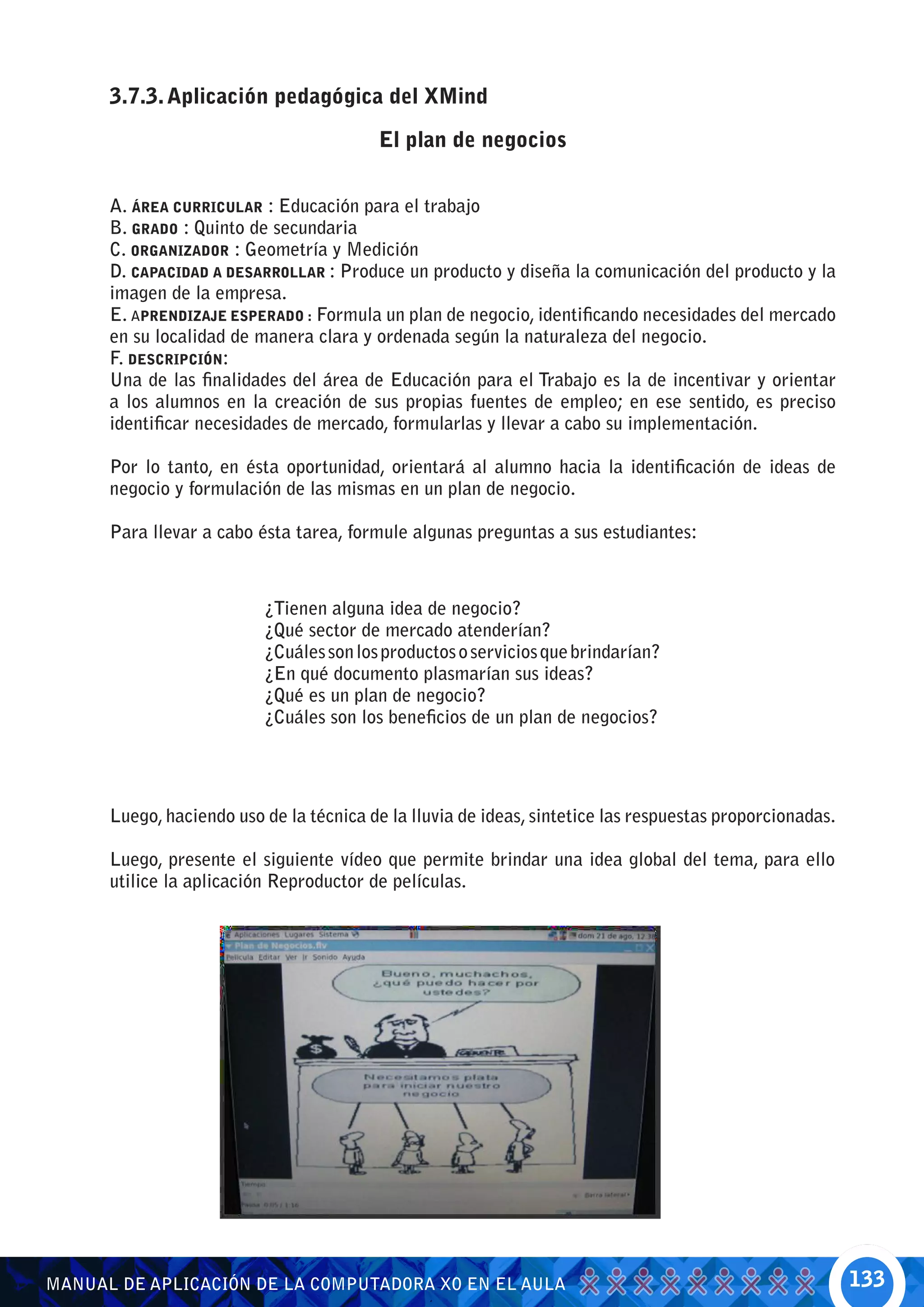 3.7.3. Aplicación pedagógica del XMind

                                         El plan de negocios


      A. ÁREA CURRICULAR : Educación para el trabajo
      B. GRADO : Quinto de secundaria
      C. ORGANIZADOR : Geometría y Medición
      D. CAPACIDAD A DESARROLLAR : Produce un producto y diseña la comunicación del producto y la
      imagen de la empresa.
      E. APRENDIZAJE ESPERADO : Formula un plan de negocio, identificando necesidades del mercado
      en su localidad de manera clara y ordenada según la naturaleza del negocio.
      F. DESCRIPCIÓN:
      Una de las finalidades del área de Educación para el Trabajo es la de incentivar y orientar
      a los alumnos en la creación de sus propias fuentes de empleo; en ese sentido, es preciso
      identificar necesidades de mercado, formularlas y llevar a cabo su implementación.

      Por lo tanto, en ésta oportunidad, orientará al alumno hacia la identificación de ideas de
      negocio y formulación de las mismas en un plan de negocio.

      Para llevar a cabo ésta tarea, formule algunas preguntas a sus estudiantes:



                          ¿Tienen alguna idea de negocio?
                          ¿Qué sector de mercado atenderían?
                          ¿Cuáles son los productos o servicios que brindarían?
                          ¿En qué documento plasmarían sus ideas?
                          ¿Qué es un plan de negocio?
                          ¿Cuáles son los beneficios de un plan de negocios?




      Luego, haciendo uso de la técnica de la lluvia de ideas, sintetice las respuestas proporcionadas.

      Luego, presente el siguiente vídeo que permite brindar una idea global del tema, para ello
      utilice la aplicación Reproductor de películas.




MANUAL DE APLICACIÓN DE LA COMPUTADORA XO EN EL AULA                                                      133
 