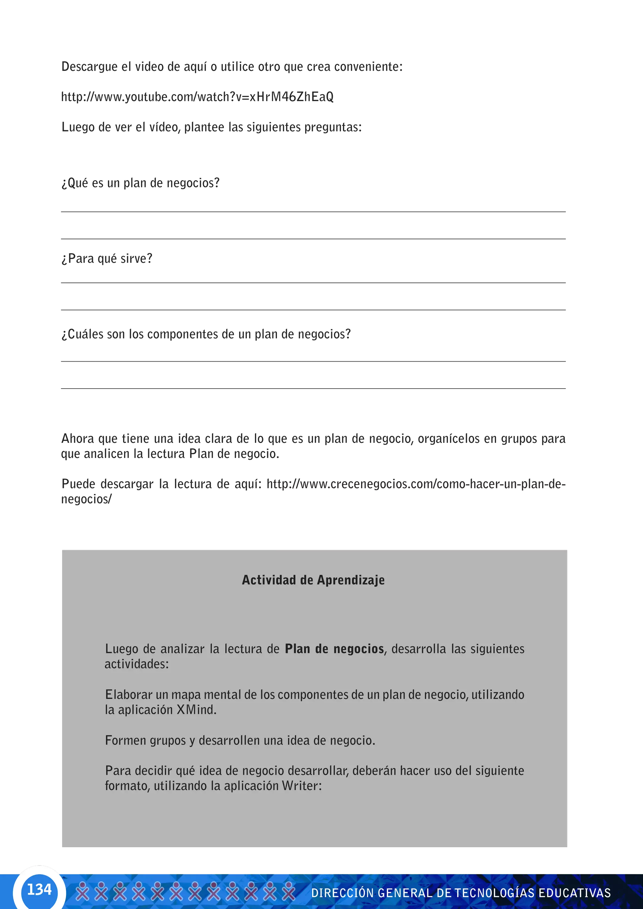 Descargue el video de aquí o utilice otro que crea conveniente:

      http://www.youtube.com/watch?v=xHrM46ZhEaQ

      Luego de ver el vídeo, plantee las siguientes preguntas:



      ¿Qué es un plan de negocios?




      ¿Para qué sirve?




      ¿Cuáles son los componentes de un plan de negocios?




      Ahora que tiene una idea clara de lo que es un plan de negocio, organícelos en grupos para
      que analicen la lectura Plan de negocio.

      Puede descargar la lectura de aquí: http://www.crecenegocios.com/como-hacer-un-plan-de-
      negocios/




                                       Actividad de Aprendizaje




              Luego de analizar la lectura de Plan de negocios, desarrolla las siguientes
              actividades:

              Elaborar un mapa mental de los componentes de un plan de negocio, utilizando
              la aplicación XMind.

              Formen grupos y desarrollen una idea de negocio.

              Para decidir qué idea de negocio desarrollar, deberán hacer uso del siguiente
              formato, utilizando la aplicación Writer:




134                                                 DIRECCIÓN GENERAL DE TECNOLOGÍAS EDUCATIVAS
 