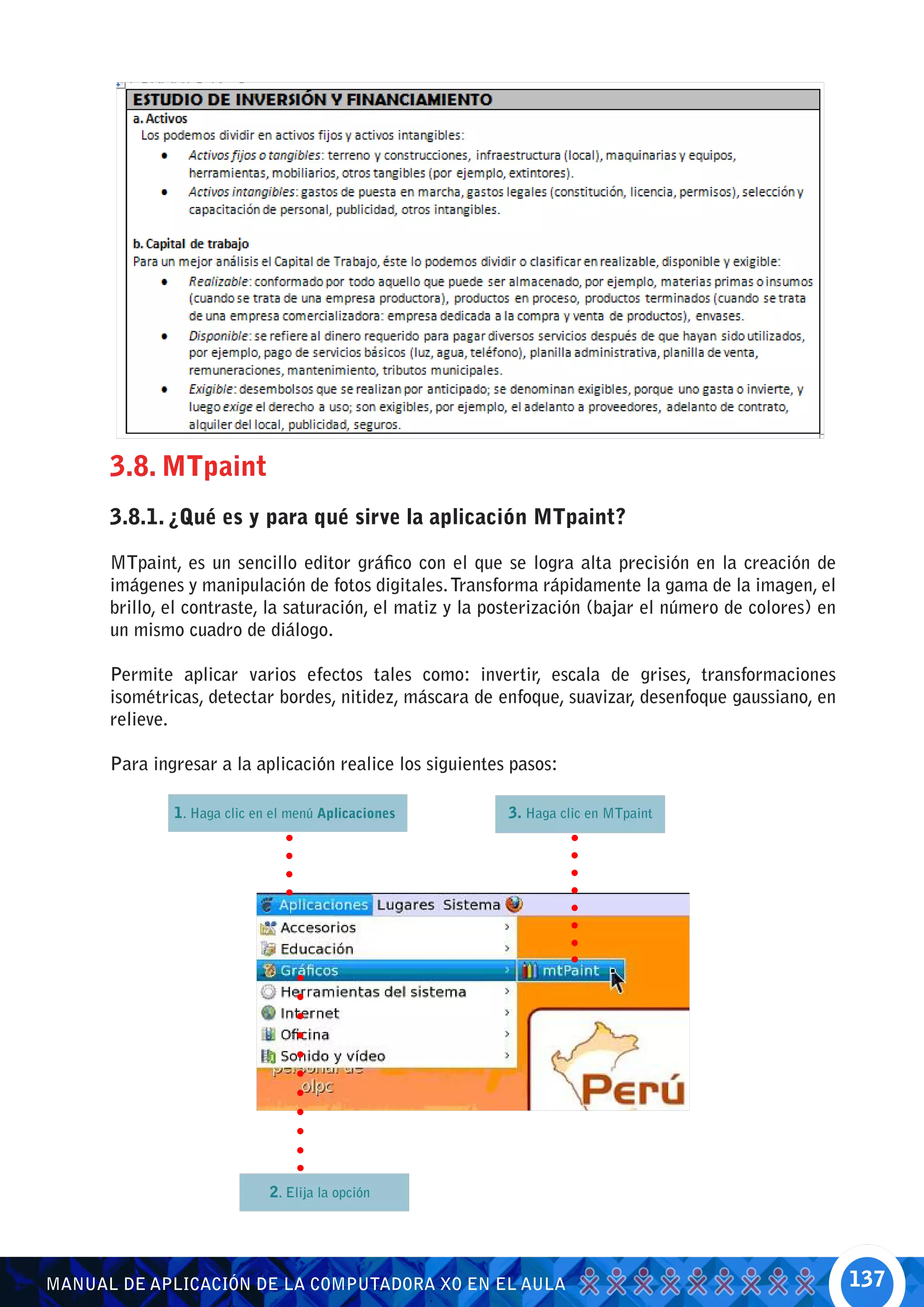 3.8. MTpaint
      3.8.1. ¿Qué es y para qué sirve la aplicación MTpaint?

      MTpaint, es un sencillo editor gráfico con el que se logra alta precisión en la creación de
      imágenes y manipulación de fotos digitales. Transforma rápidamente la gama de la imagen, el
      brillo, el contraste, la saturación, el matiz y la posterización (bajar el número de colores) en
      un mismo cuadro de diálogo.

      Permite aplicar varios efectos tales como: invertir, escala de grises, transformaciones
      isométricas, detectar bordes, nitidez, máscara de enfoque, suavizar, desenfoque gaussiano, en
      relieve.

      Para ingresar a la aplicación realice los siguientes pasos:

              1. Haga clic en el menú Aplicaciones        3. Haga clic en MTpaint




                             2. Elija la opción




MANUAL DE APLICACIÓN DE LA COMPUTADORA XO EN EL AULA                                                     137
 