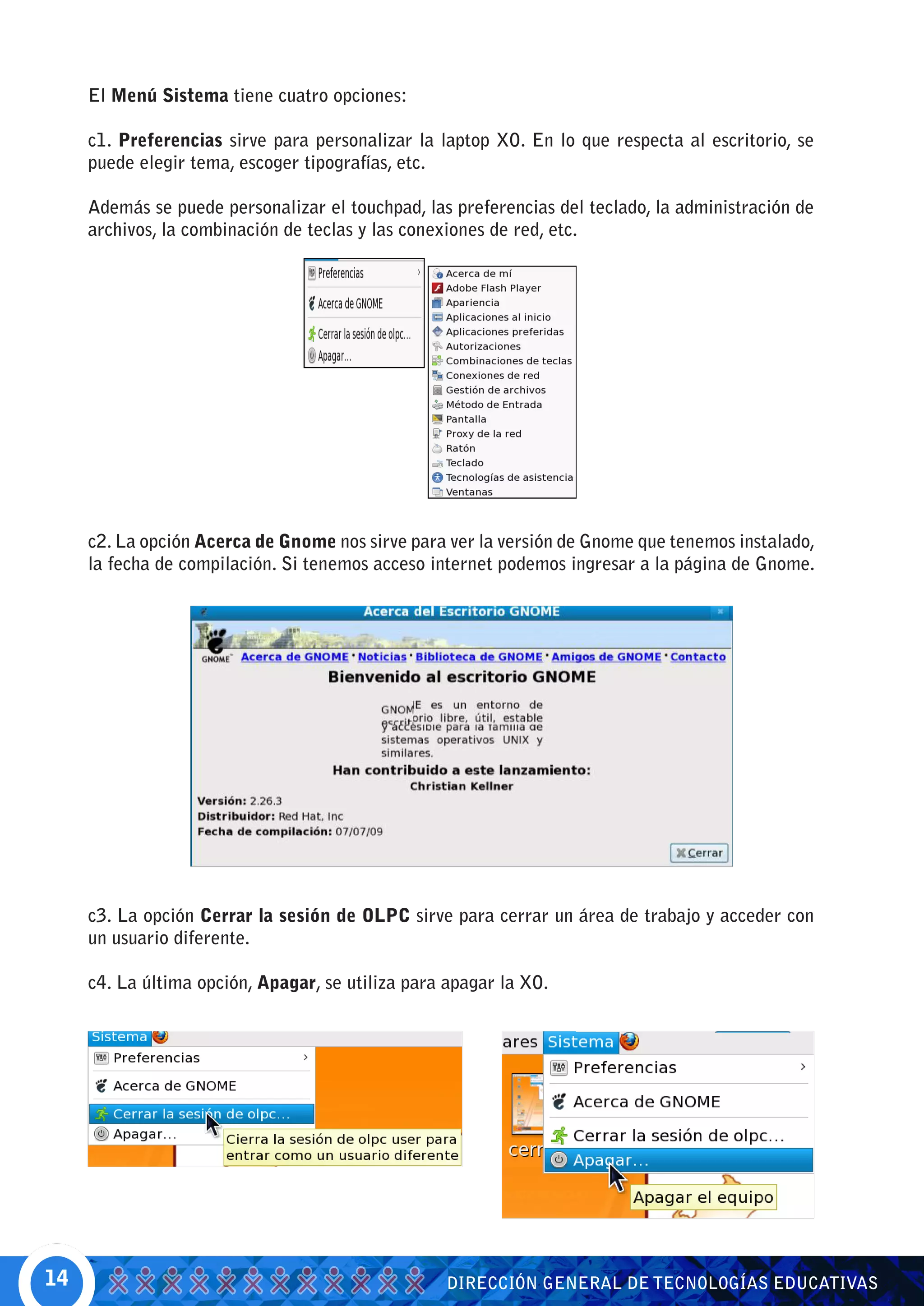 El Menú Sistema tiene cuatro opciones:

     c1. Preferencias sirve para personalizar la laptop XO. En lo que respecta al escritorio, se
     puede elegir tema, escoger tipografías, etc.

     Además se puede personalizar el touchpad, las preferencias del teclado, la administración de
     archivos, la combinación de teclas y las conexiones de red, etc.




     c2. La opción Acerca de Gnome nos sirve para ver la versión de Gnome que tenemos instalado,
     la fecha de compilación. Si tenemos acceso internet podemos ingresar a la página de Gnome.




     c3. La opción Cerrar la sesión de OLPC sirve para cerrar un área de trabajo y acceder con
     un usuario diferente.

     c4. La última opción, Apagar, se utiliza para apagar la XO.




14                                                DIRECCIÓN GENERAL DE TECNOLOGÍAS EDUCATIVAS
 
