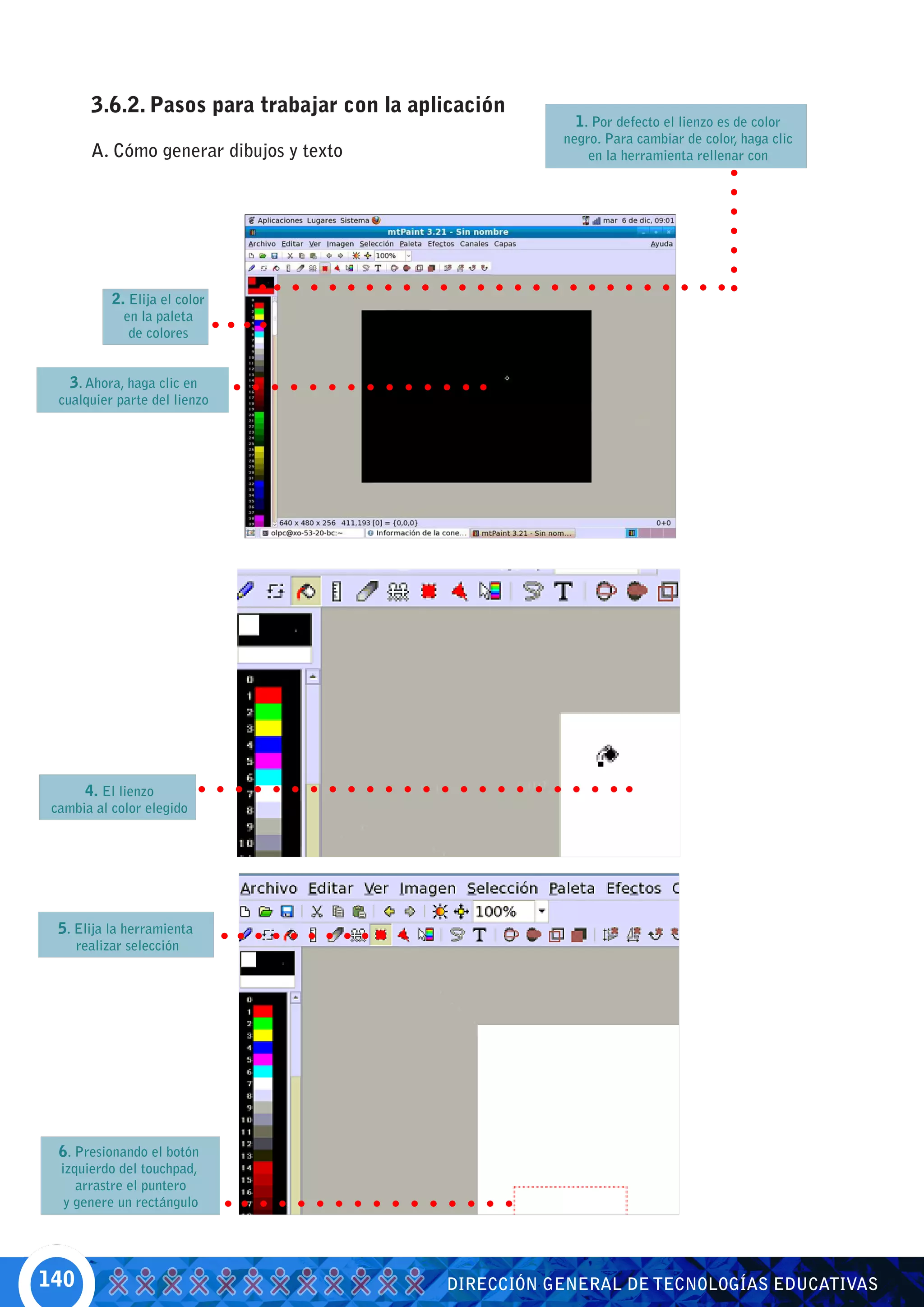 3.6.2. Pasos para trabajar con la aplicación
                                                          1. Por defecto el lienzo es de color
                                                        negro. Para cambiar de color, haga clic
        A. Cómo generar dibujos y texto                     en la herramienta rellenar con




            2. Elija el color
              en la paleta
               de colores


    3. Ahora, haga clic en
  cualquier parte del lienzo




      4. El lienzo
 cambia al color elegido




  5. Elija la herramienta
      realizar selección




  6. Presionando el botón
  izquierdo del touchpad,
     arrastre el puntero
   y genere un rectángulo




140                                          DIRECCIÓN GENERAL DE TECNOLOGÍAS EDUCATIVAS
 