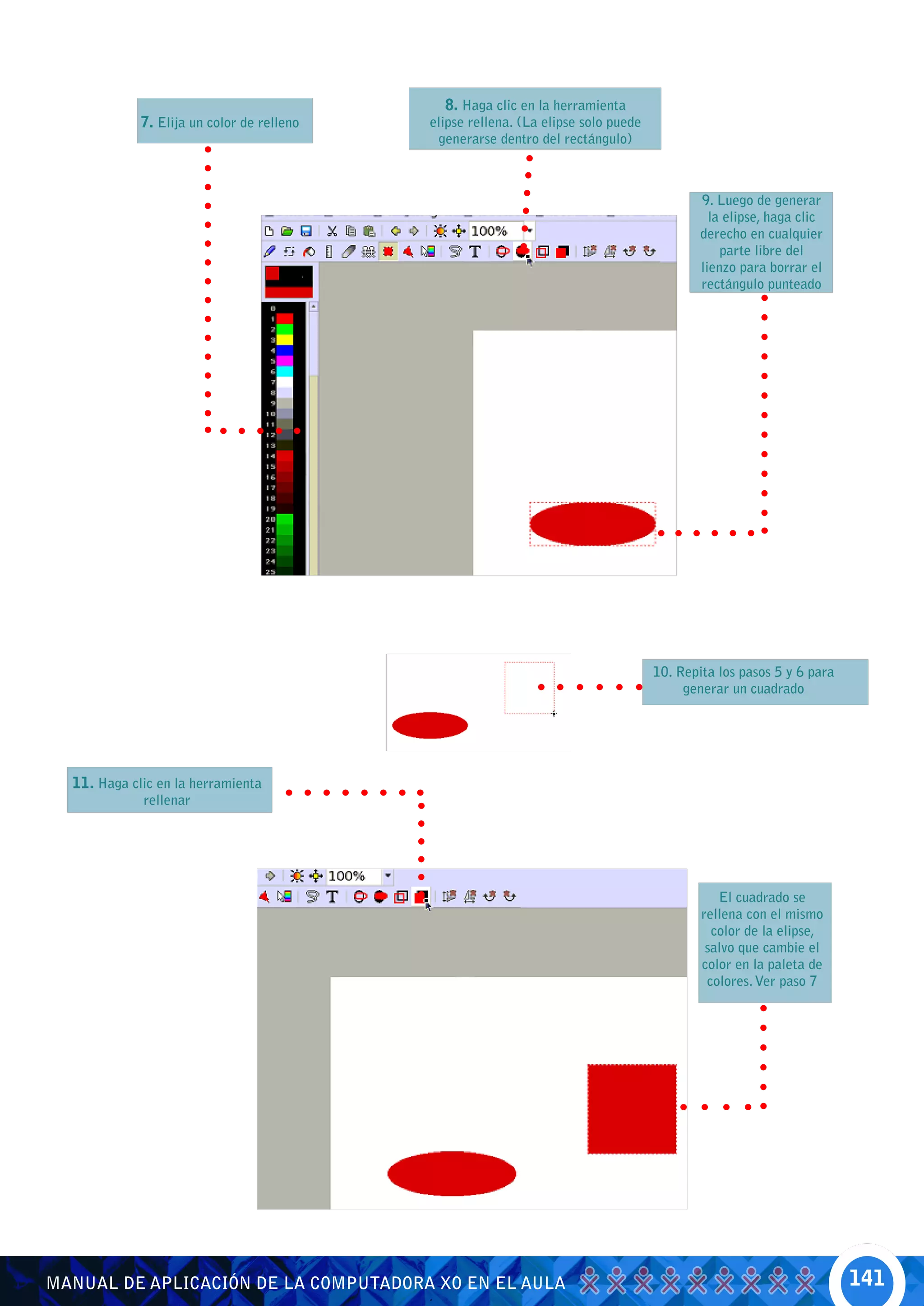 8. Haga clic en la herramienta
             7. Elija un color de relleno   elipse rellena. (La elipse solo puede
                                             generarse dentro del rectángulo)



                                                                                            9. Luego de generar
                                                                                              la elipse, haga clic
                                                                                            derecho en cualquier
                                                                                                parte libre del
                                                                                            lienzo para borrar el
                                                                                            rectángulo punteado




                                                                                    10. Repita los pasos 5 y 6 para
                                                                                         generar un cuadrado




  11. Haga clic en la herramienta
             rellenar




                                                                                               El cuadrado se
                                                                                            rellena con el mismo
                                                                                              color de la elipse,
                                                                                             salvo que cambie el
                                                                                            color en la paleta de
                                                                                             colores. Ver paso 7




MANUAL DE APLICACIÓN DE LA COMPUTADORA XO EN EL AULA                                                                  141
 