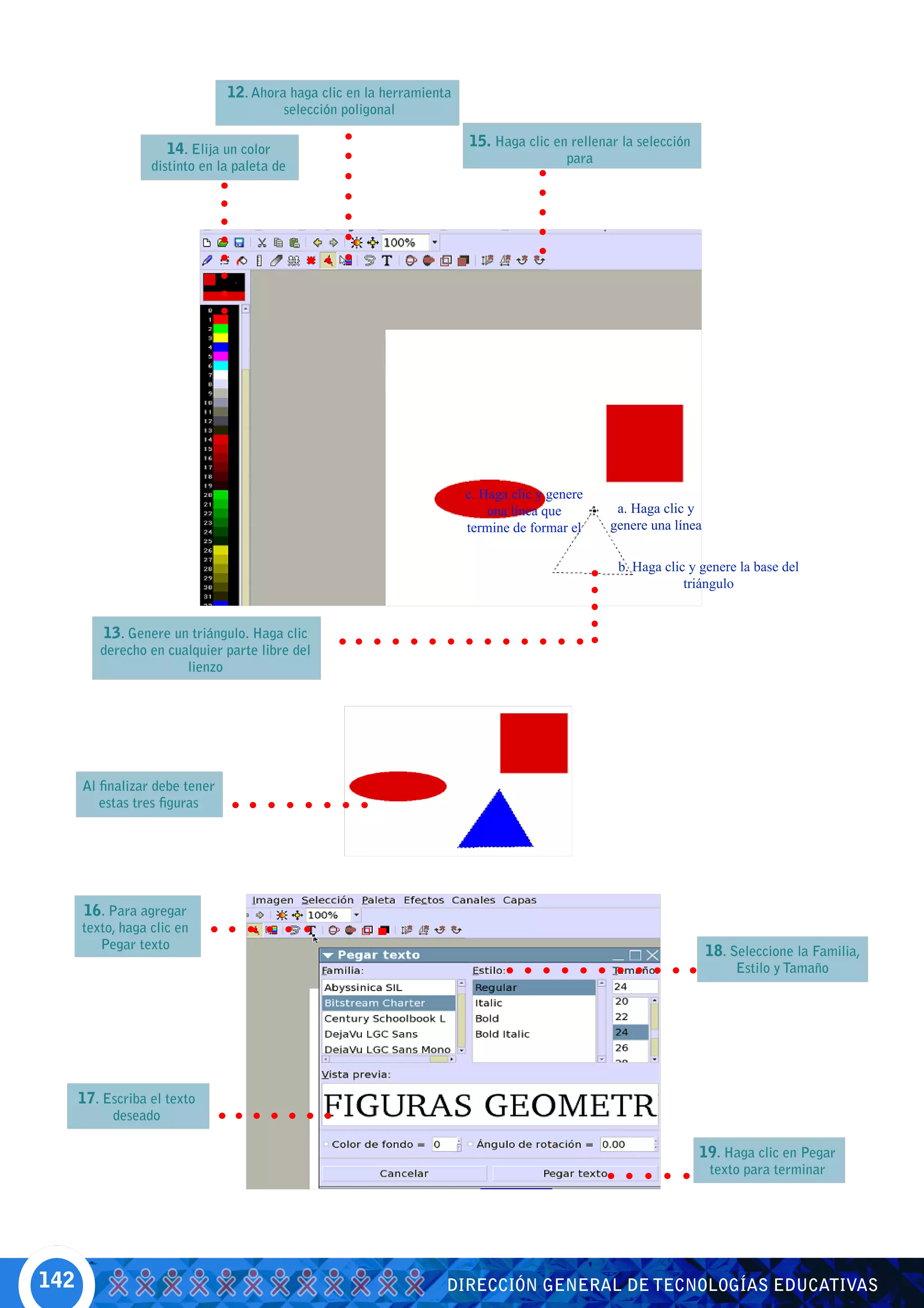 12. Ahora haga clic en la herramienta
                                          selección poligonal

                     14. Elija un color                                 15. Haga clic en rellenar la selección
                                                                                          para
                  distinto en la paleta de




                                                                        c. Haga clic y genere
                                                                            una línea que         a. Haga clic y
                                                                        termine de formar el     genere una línea

                                                                                                  b. Haga clic y genere la base del
                                                                                                              triángulo


         13. Genere un triángulo. Haga clic
         derecho en cualquier parte libre del
                       lienzo




      Al finalizar debe tener
         estas tres figuras




      16. Para agregar
      texto, haga clic en
         Pegar texto                                                                                                18. Seleccione la Familia,
                                                                                                                         Estilo y Tamaño




      17. Escriba el texto
           deseado

                                                                                                                 19. Haga clic en Pegar
                                                                                                                    texto para terminar




142                                                                 DIRECCIÓN GENERAL DE TECNOLOGÍAS EDUCATIVAS
 