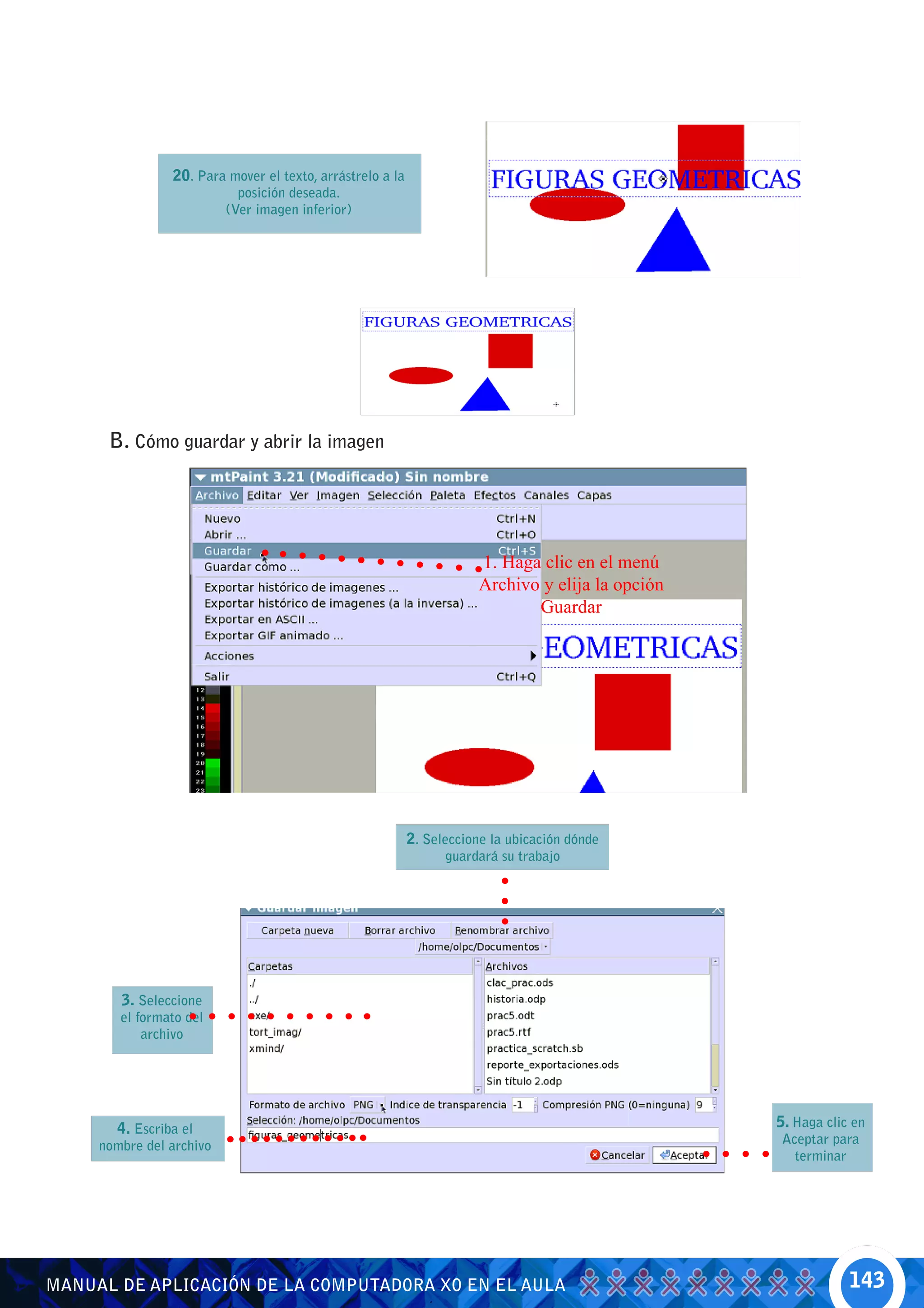 20. Para mover el texto, arrástrelo a la
                            posición deseada.
                          (Ver imagen inferior)




      B. Cómo guardar y abrir la imagen




                                                                      1. Haga clic en el menú
                                                                      Archivo y elija la opción
                                                                             Guardar




                                                           2. Seleccione la ubicación dónde
                                                                 guardará su trabajo




        3. Seleccione
        el formato del
            archivo




       4. Escriba el                                                                              5. Haga clic en
     nombre del archivo                                                                           Aceptar para
                                                                                                    terminar




MANUAL DE APLICACIÓN DE LA COMPUTADORA XO EN EL AULA                                                          143
 