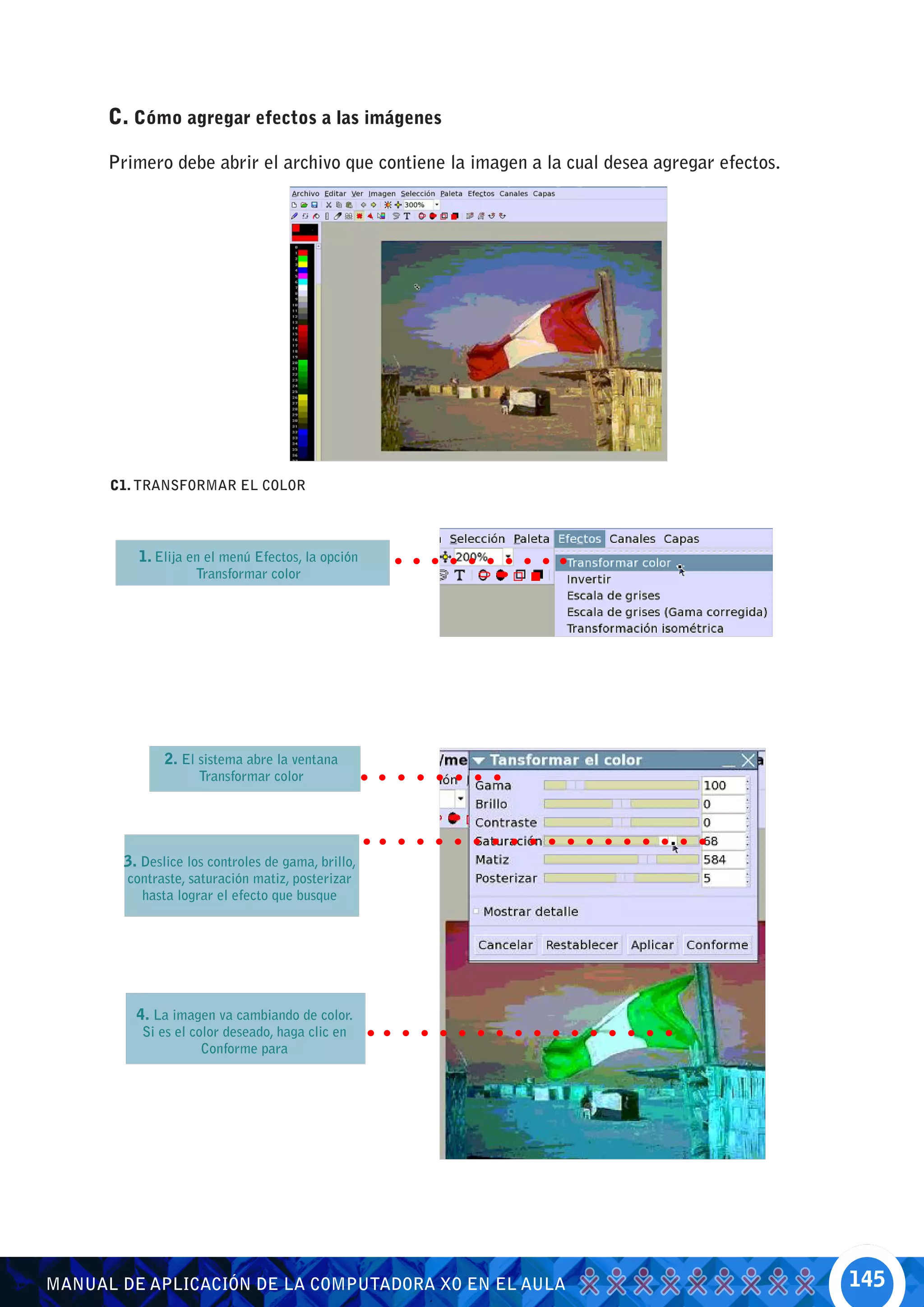 C. Cómo agregar efectos a las imágenes

      Primero debe abrir el archivo que contiene la imagen a la cual desea agregar efectos.




      C1. TRANSFORMAR EL COLOR




          1. Elija en el menú Efectos, la opción
                    Transformar color




               2. El sistema abre la ventana
                     Transformar color




        3. Deslice los controles de gama, brillo,
        contraste, saturación matiz, posterizar
          hasta lograr el efecto que busque




          4. La imagen va cambiando de color.
           Si es el color deseado, haga clic en
                      Conforme para




MANUAL DE APLICACIÓN DE LA COMPUTADORA XO EN EL AULA                                          145
 