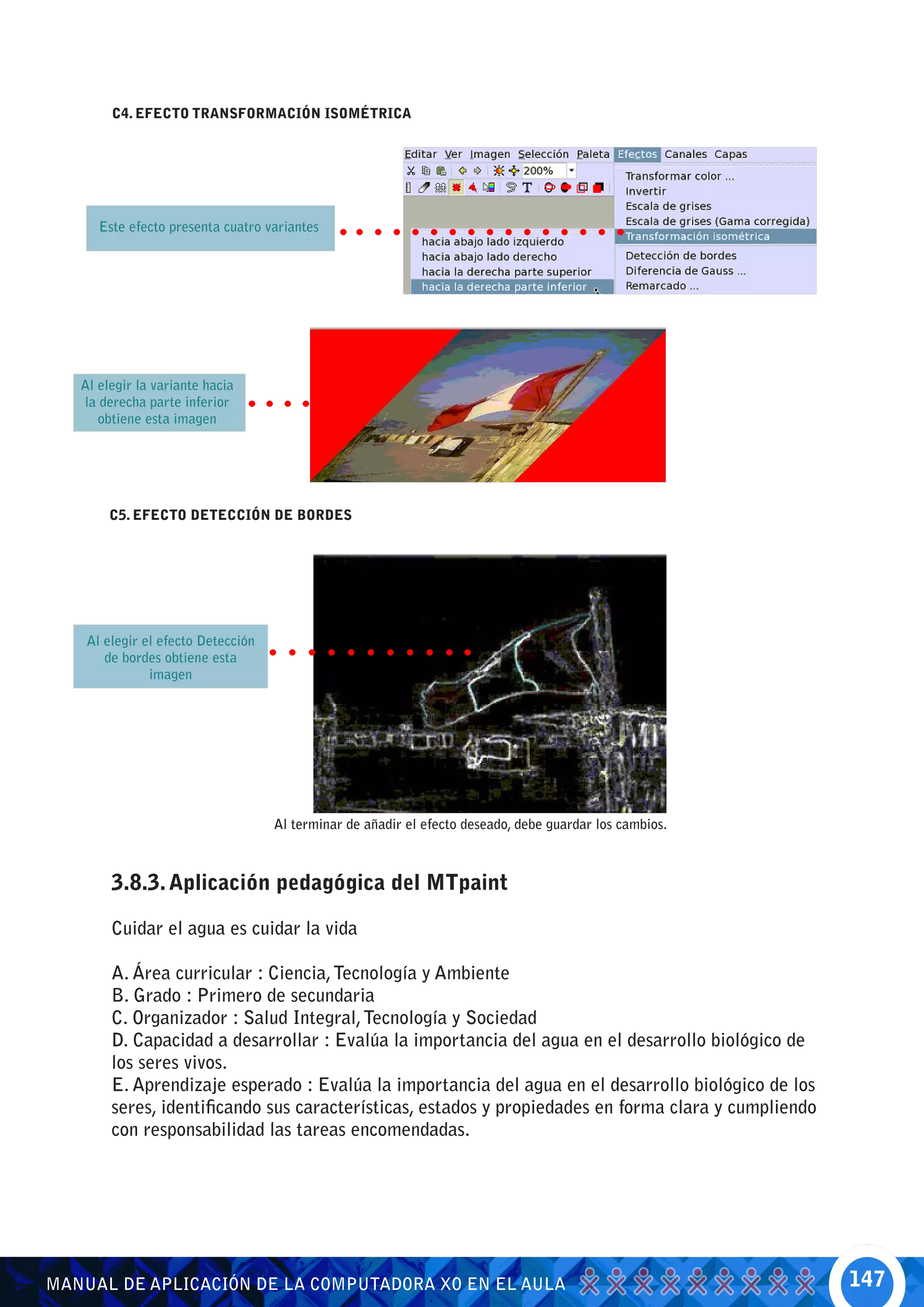 C4. EFECTO TRANSFORMACIÓN ISOMÉTRICA




      Este efecto presenta cuatro variantes




   Al elegir la variante hacia
   la derecha parte inferior
      obtiene esta imagen




        C5. EFECTO DETECCIÓN DE BORDES




    Al elegir el efecto Detección
       de bordes obtiene esta
               imagen




                                    Al terminar de añadir el efecto deseado, debe guardar los cambios.



        3.8.3. Aplicación pedagógica del MTpaint

        Cuidar el agua es cuidar la vida

        A. Área curricular : Ciencia, Tecnología y Ambiente
        B. Grado : Primero de secundaria
        C. Organizador : Salud Integral, Tecnología y Sociedad
        D. Capacidad a desarrollar : Evalúa la importancia del agua en el desarrollo biológico de
        los seres vivos.
        E. Aprendizaje esperado : Evalúa la importancia del agua en el desarrollo biológico de los
        seres, identificando sus características, estados y propiedades en forma clara y cumpliendo
        con responsabilidad las tareas encomendadas.




MANUAL DE APLICACIÓN DE LA COMPUTADORA XO EN EL AULA                                                     147
 