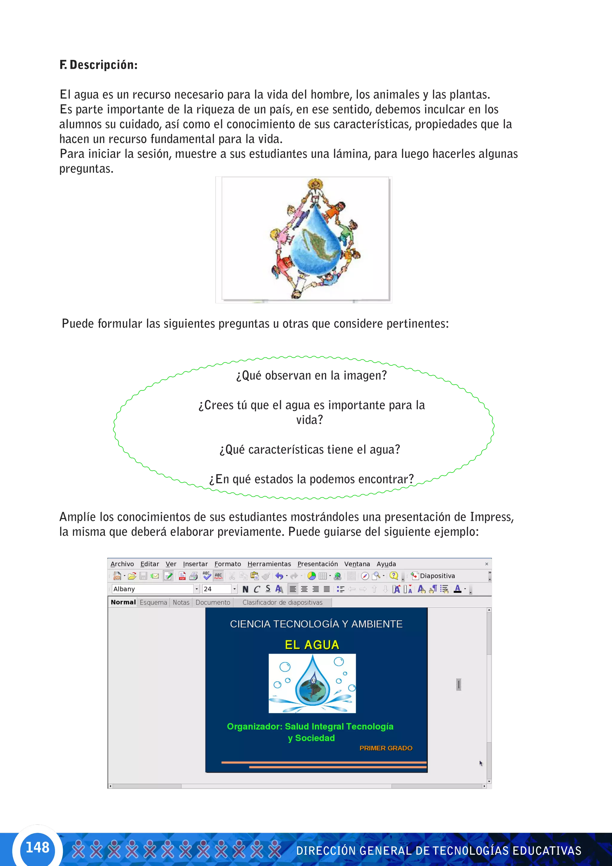 F Descripción:
       .

      El agua es un recurso necesario para la vida del hombre, los animales y las plantas.
      Es parte importante de la riqueza de un país, en ese sentido, debemos inculcar en los
      alumnos su cuidado, así como el conocimiento de sus características, propiedades que la
      hacen un recurso fundamental para la vida.
      Para iniciar la sesión, muestre a sus estudiantes una lámina, para luego hacerles algunas
      preguntas.




      Puede formular las siguientes preguntas u otras que considere pertinentes:



                                        ¿Qué observan en la imagen?

                                ¿Crees tú que el agua es importante para la
                                                   vida?

                                    ¿Qué características tiene el agua?

                                  ¿En qué estados la podemos encontrar?


      Amplíe los conocimientos de sus estudiantes mostrándoles una presentación de Impress,
      la misma que deberá elaborar previamente. Puede guiarse del siguiente ejemplo:




148                                                DIRECCIÓN GENERAL DE TECNOLOGÍAS EDUCATIVAS
 