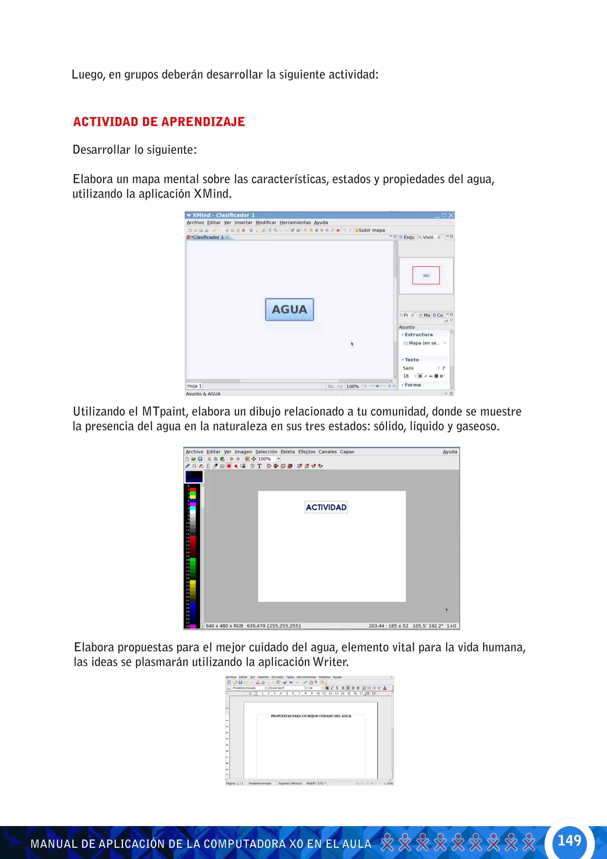 Luego, en grupos deberán desarrollar la siguiente actividad:


      ACTIVIDAD DE APRENDIZAJE

      Desarrollar lo siguiente:

      Elabora un mapa mental sobre las características, estados y propiedades del agua,
      utilizando la aplicación XMind.




      Utilizando el MTpaint, elabora un dibujo relacionado a tu comunidad, donde se muestre
      la presencia del agua en la naturaleza en sus tres estados: sólido, líquido y gaseoso.




      Elabora propuestas para el mejor cuidado del agua, elemento vital para la vida humana,
      las ideas se plasmarán utilizando la aplicación Writer.




MANUAL DE APLICACIÓN DE LA COMPUTADORA XO EN EL AULA                                           149
 