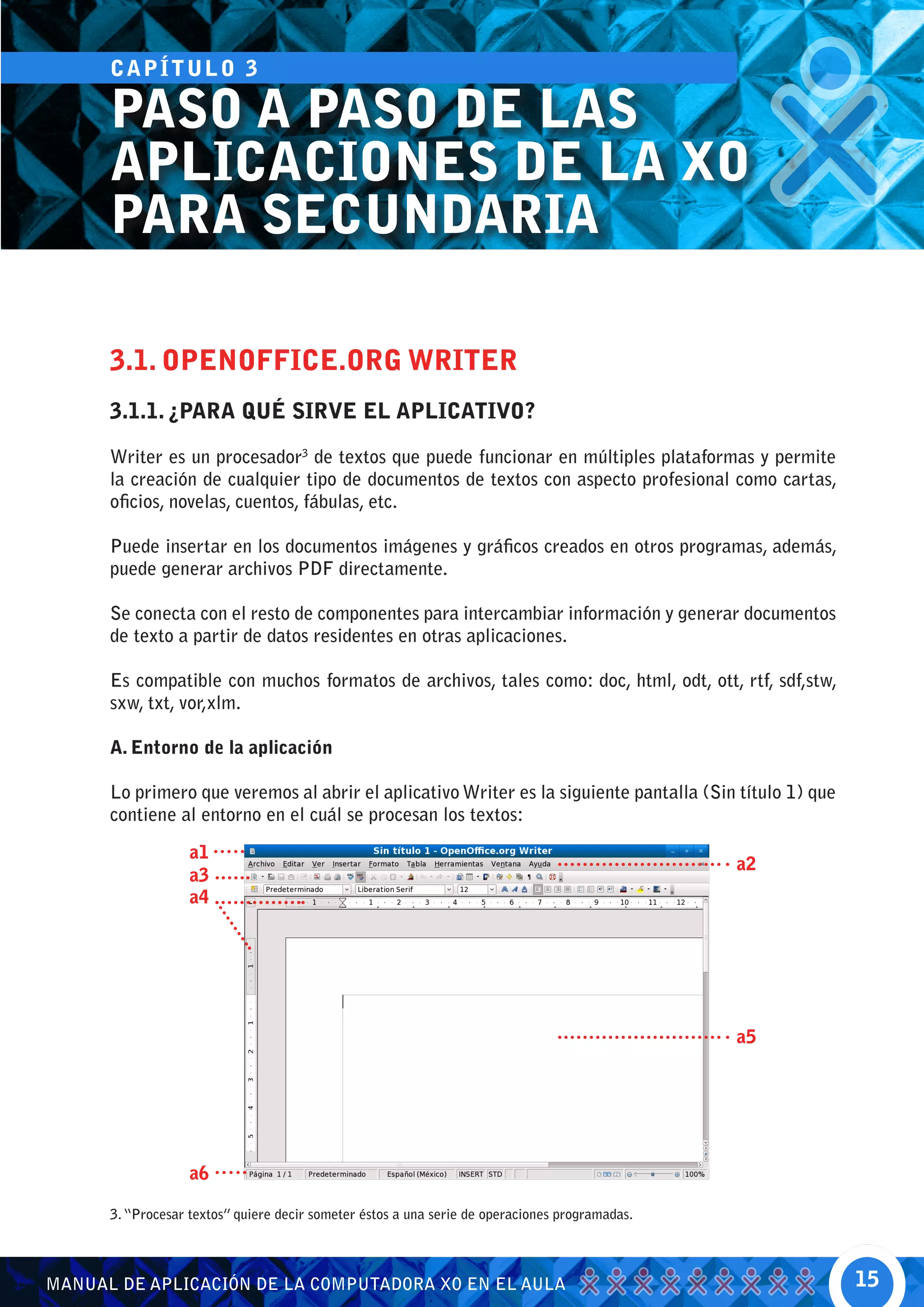 CA P Í T U L O 3

      PASO A PASO DE LAS
      APLICACIONES DE LA XO
      PARA SECUNDARIA

      3.1. OPENOFFICE.ORG WRITER
      3.1.1. ¿PARA QUÉ SIRVE EL APLICATIVO?

      Writer es un procesador3 de textos que puede funcionar en múltiples plataformas y permite
      la creación de cualquier tipo de documentos de textos con aspecto profesional como cartas,
      oficios, novelas, cuentos, fábulas, etc.

      Puede insertar en los documentos imágenes y gráficos creados en otros programas, además,
      puede generar archivos PDF directamente.

      Se conecta con el resto de componentes para intercambiar información y generar documentos
      de texto a partir de datos residentes en otras aplicaciones.

      Es compatible con muchos formatos de archivos, tales como: doc, html, odt, ott, rtf, sdf,stw,
      sxw, txt, vor,xlm.

      A. Entorno de la aplicación

      Lo primero que veremos al abrir el aplicativo Writer es la siguiente pantalla (Sin título 1) que
      contiene al entorno en el cuál se procesan los textos:

                   a1
                                                                                                a2
                   a3
                   a4




                                                                                                a5




                   a6

      3. “Procesar textos” quiere decir someter éstos a una serie de operaciones programadas.




MANUAL DE APLICACIÓN DE LA COMPUTADORA XO EN EL AULA                                                     15
 