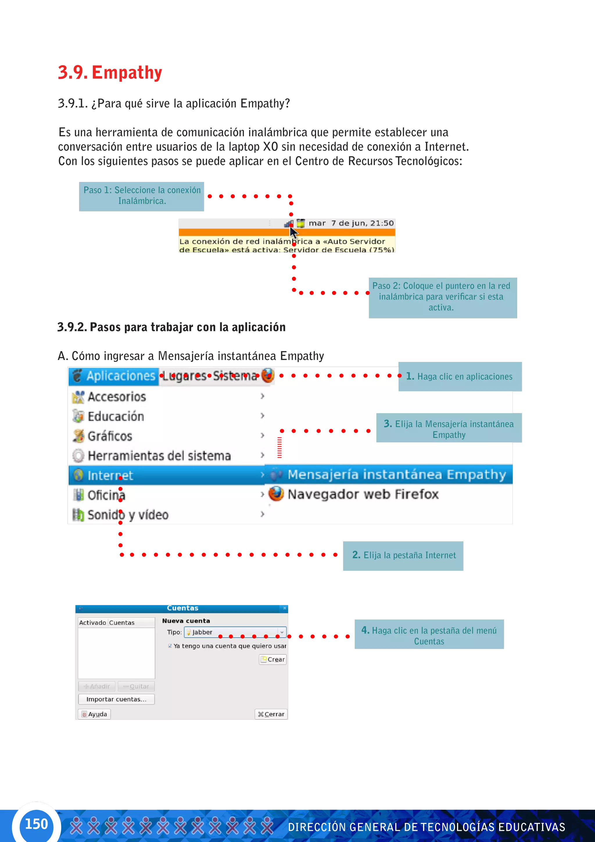 3.9. Empathy
      3.9.1. ¿Para qué sirve la aplicación Empathy?

      Es una herramienta de comunicación inalámbrica que permite establecer una
      conversación entre usuarios de la laptop XO sin necesidad de conexión a Internet.
      Con los siguientes pasos se puede aplicar en el Centro de Recursos Tecnológicos:

          Paso 1: Seleccione la conexión
                   Inalámbrica.




                                                                    Paso 2: Coloque el puntero en la red
                                                                     inalámbrica para verificar si esta
                                                                                  activa.

      3.9.2. Pasos para trabajar con la aplicación

      A. Cómo ingresar a Mensajería instantánea Empathy
                                                                             1. Haga clic en aplicaciones



                                                                       3. Elija la Mensajería instantánea
                                                                                    Empathy




                                                               2. Elija la pestaña Internet




                                                                 4. Haga clic en la pestaña del menú
                                                                               Cuentas




150                                                  DIRECCIÓN GENERAL DE TECNOLOGÍAS EDUCATIVAS
 