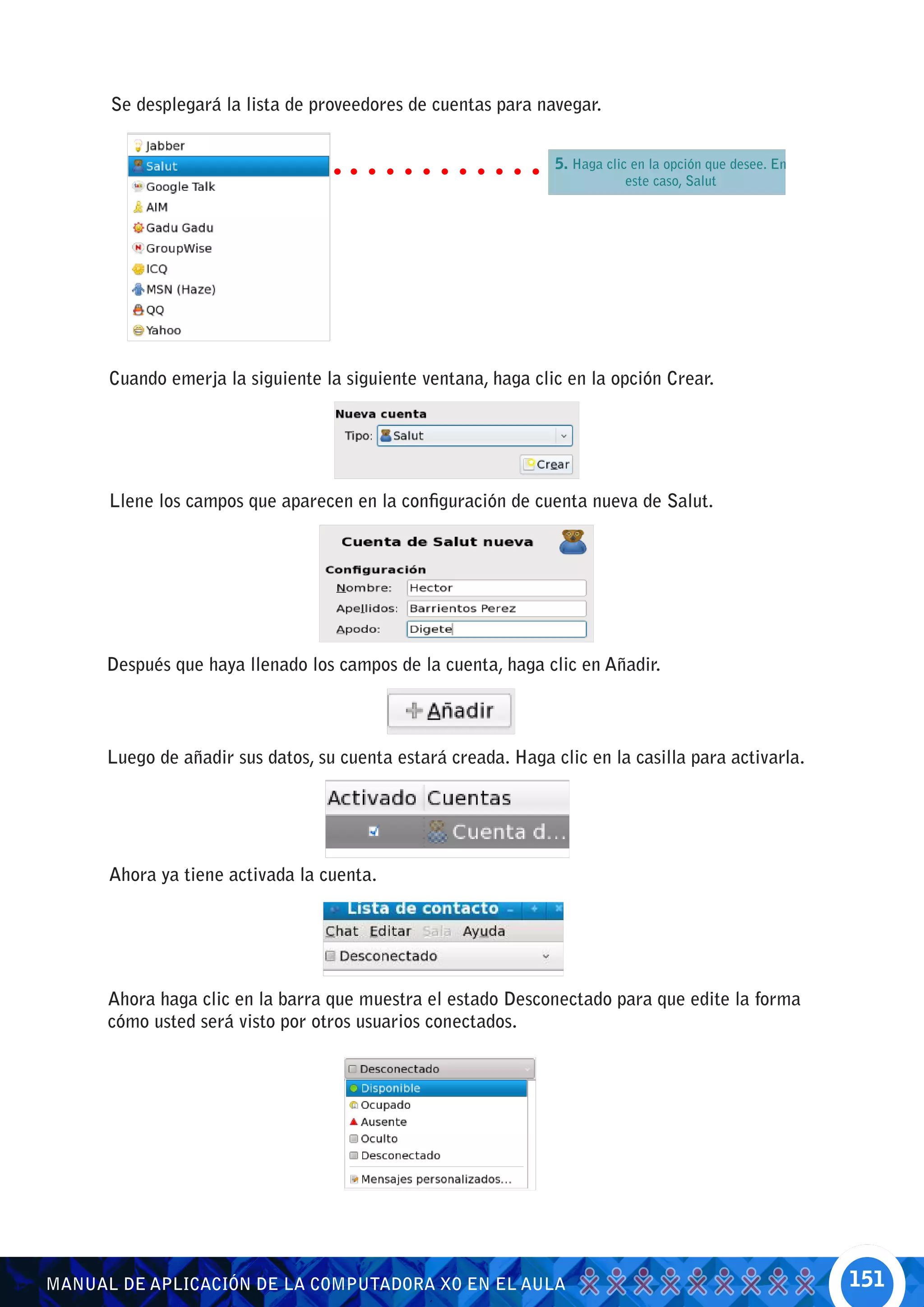 Se desplegará la lista de proveedores de cuentas para navegar.


                                                                5. Haga clic en la opción que desee. En
                                                                           este caso, Salut




      Cuando emerja la siguiente la siguiente ventana, haga clic en la opción Crear.




      Llene los campos que aparecen en la configuración de cuenta nueva de Salut.




      Después que haya llenado los campos de la cuenta, haga clic en Añadir.



      Luego de añadir sus datos, su cuenta estará creada. Haga clic en la casilla para activarla.




      Ahora ya tiene activada la cuenta.




      Ahora haga clic en la barra que muestra el estado Desconectado para que edite la forma
      cómo usted será visto por otros usuarios conectados.




MANUAL DE APLICACIÓN DE LA COMPUTADORA XO EN EL AULA                                                      151
 